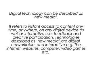 Digital technology can be described as
‘new media’.
It refers to instant access to content any
time, anywhere, on any digital device as
well as interactive user feedback and
creative participation. Technologies
described as ‘new media’ are digital,
networkable, and interactive e.g. The
internet, websites, computer, video games
etc.