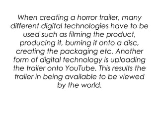 When creating a horror trailer, many
different digital technologies have to be
used such as filming the product,
producing it, burning it onto a disc,
creating the packaging etc. Another
form of digital technology is uploading
the trailer onto YouTube. This results the
trailer in being available to be viewed
by the world.