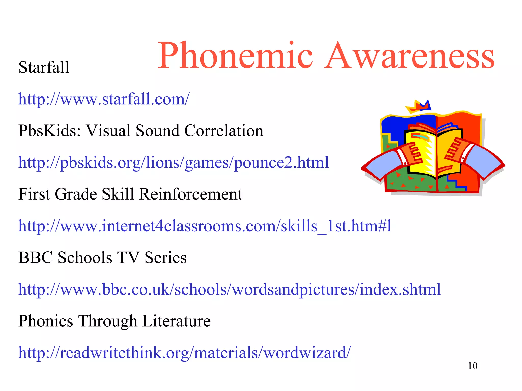 Phonemic Awareness Starfall http://www.starfall.com/ PbsKids: Visual Sound Correlation http://pbskids.org/lions/games/pounce2.html First Grade Skill Reinforcement http://www.internet4classrooms.com/skills_1st.htm#l BBC Schools TV Series http://www.bbc.co.uk/schools/wordsandpictures/index.shtml Phonics Through Literature http://readwritethink.org/materials/wordwizard/ 