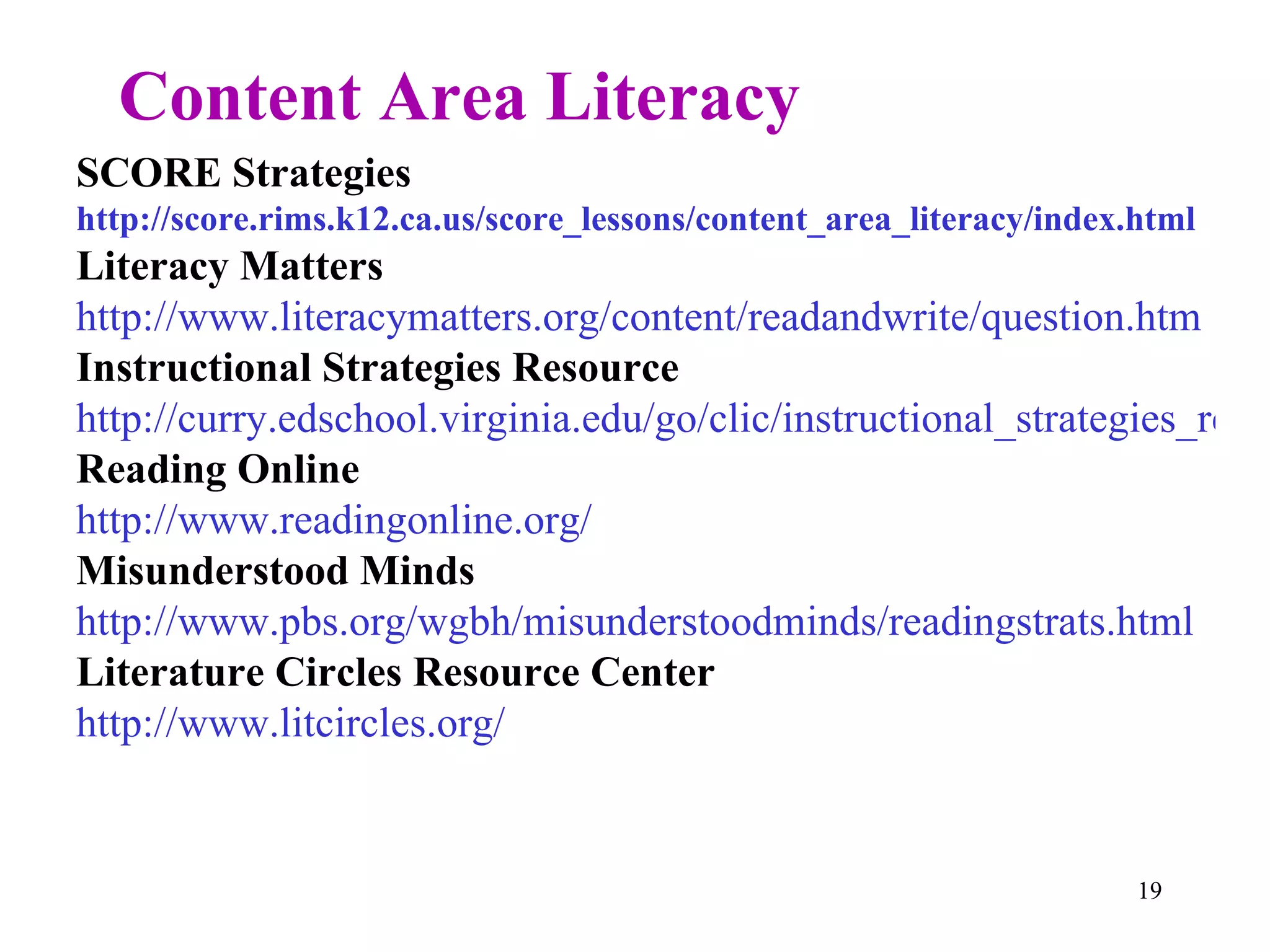 Content Area Literacy SCORE Strategies http://score.rims.k12.ca.us/score_lessons/content_area_literacy/index.html Literacy Matters http://www.literacymatters.org/content/readandwrite/question.htm Instructional Strategies Resource http://curry.edschool.virginia.edu/go/clic/instructional_strategies_resources.html Reading Online http://www.readingonline.org/ Misunderstood Minds http://www.pbs.org/wgbh/misunderstoodminds/readingstrats.html Literature Circles Resource Center http://www.litcircles.org/ 