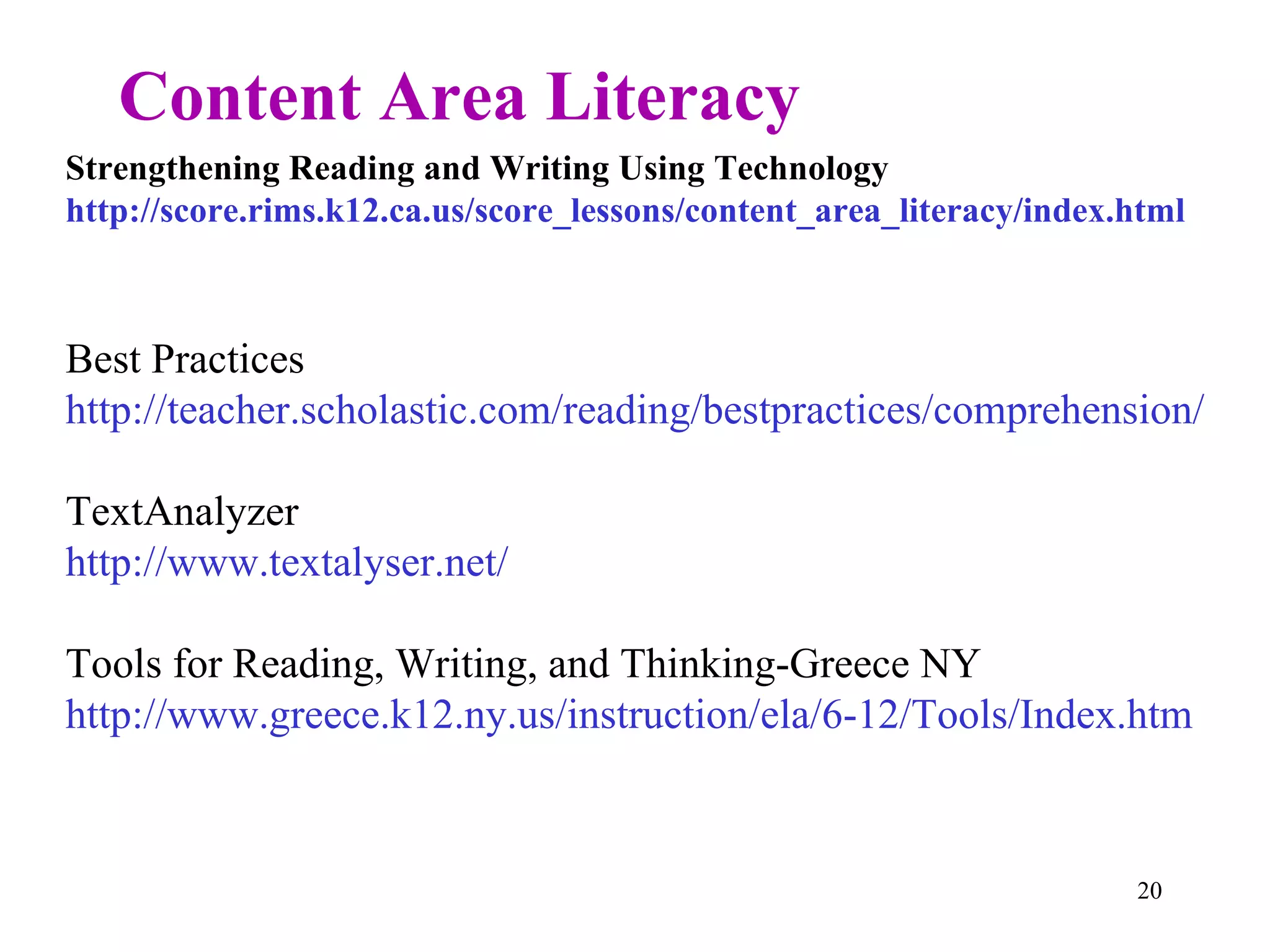 Content Area Literacy Strengthening Reading and Writing Using Technology http://score.rims.k12.ca.us/score_lessons/content_area_literacy/index.html Best Practices http://teacher.scholastic.com/reading/bestpractices/comprehension/strategies.htm TextAnalyzer http://www.textalyser.net/ Tools for Reading, Writing, and Thinking-Greece NY http://www.greece.k12.ny.us/instruction/ela/6-12/Tools/Index.htm 