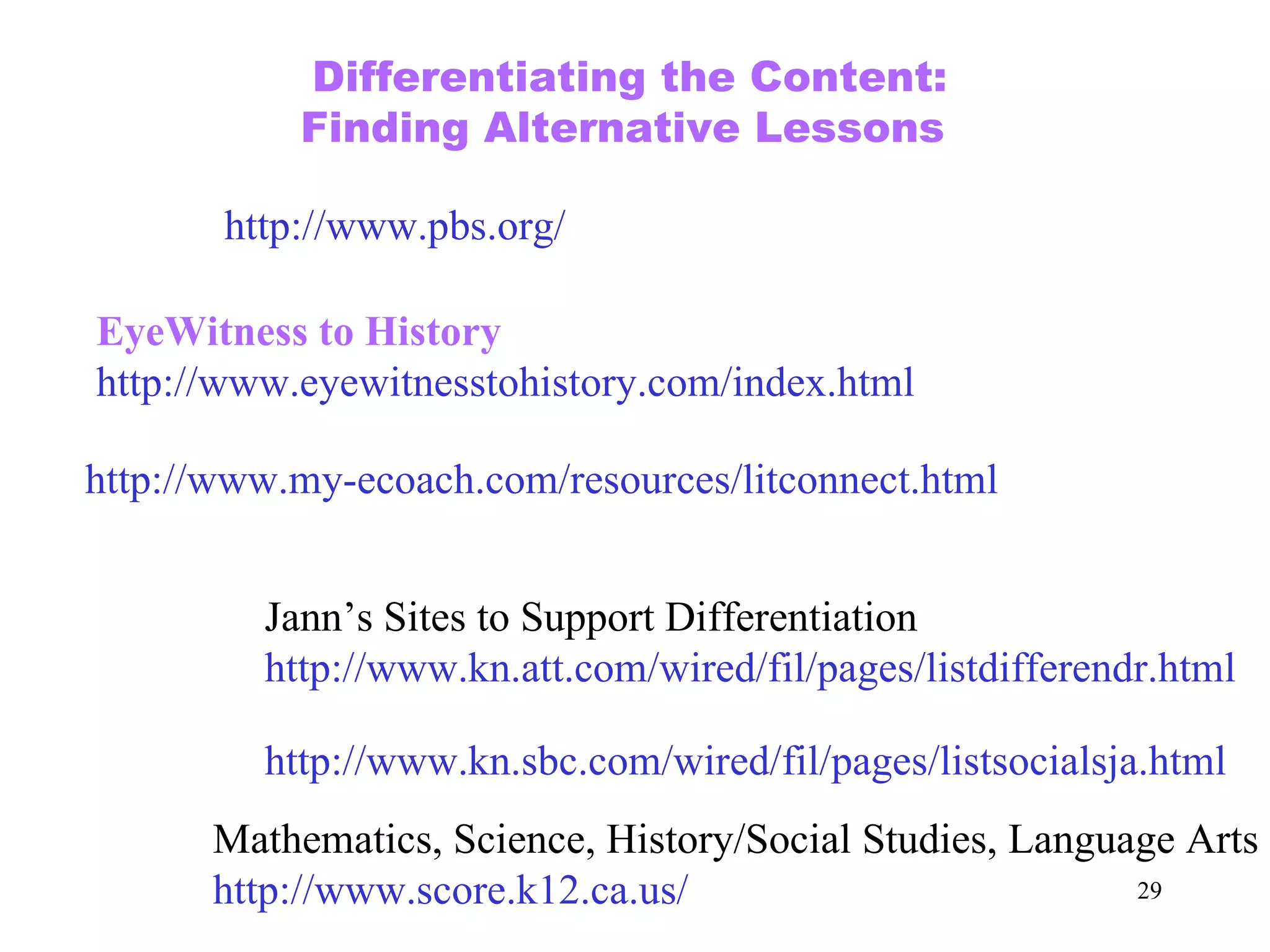 Mathematics, Science, History/Social Studies, Language Arts http://www.score.k12.ca.us/ http://www.my-ecoach.com/resources/litconnect.html http://www.pbs.org/ Differentiating the Content: Finding Alternative Lessons  EyeWitness to History http://www.eyewitnesstohistory.com/index.html Jann’s Sites to Support Differentiation http://www.kn.att.com/wired/fil/pages/listdifferendr.html http://www.kn.sbc.com/wired/fil/pages/listsocialsja.html 