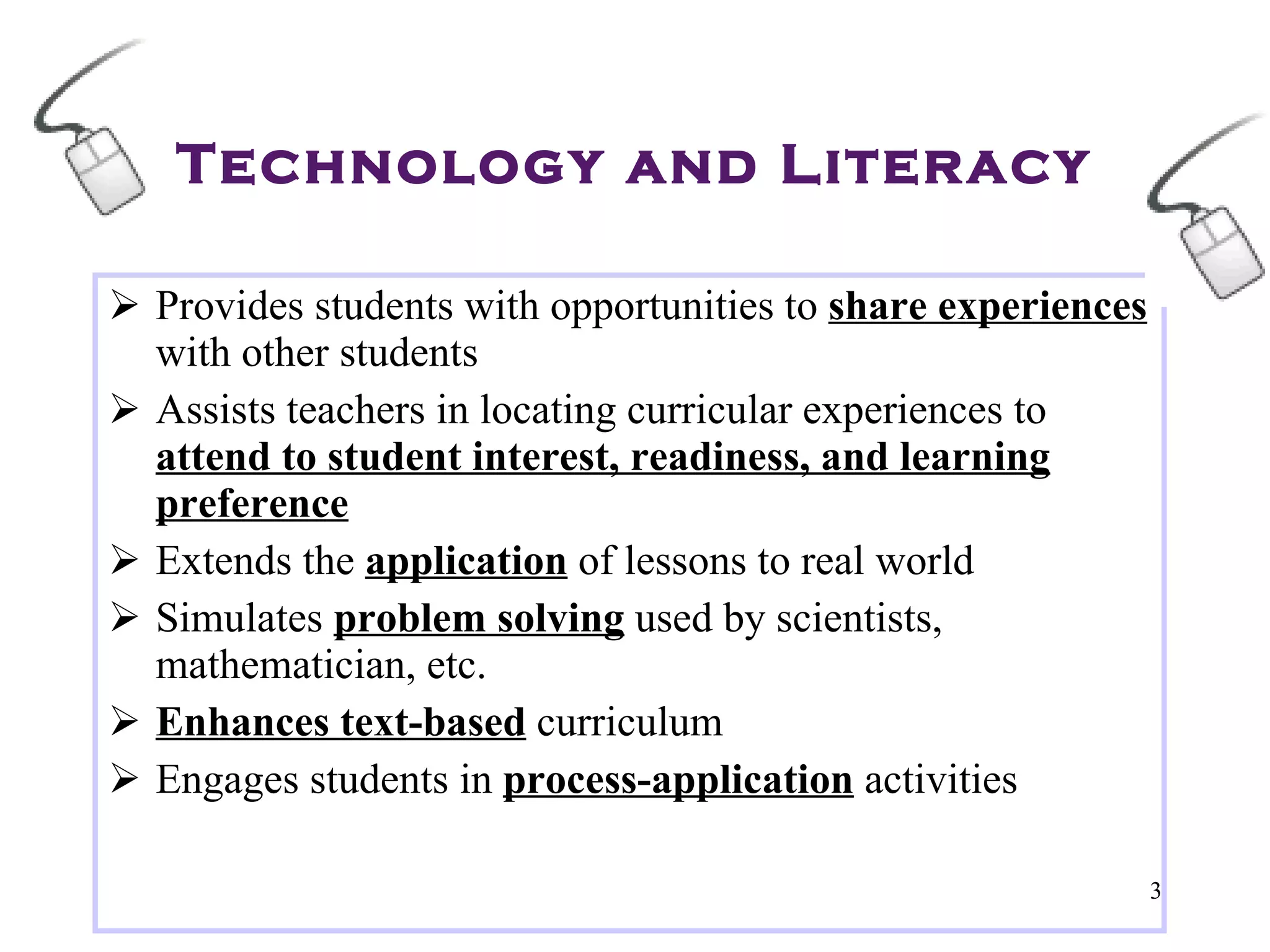 Technology and Literacy Provides students with opportunities to  share experiences  with other students Assists teachers in locating curricular experiences to  attend to student interest, readiness, and learning preference Extends the  application  of lessons to real world Simulates  problem solving  used by scientists, mathematician, etc. Enhances text-based  curriculum Engages students in  process-application  activities 