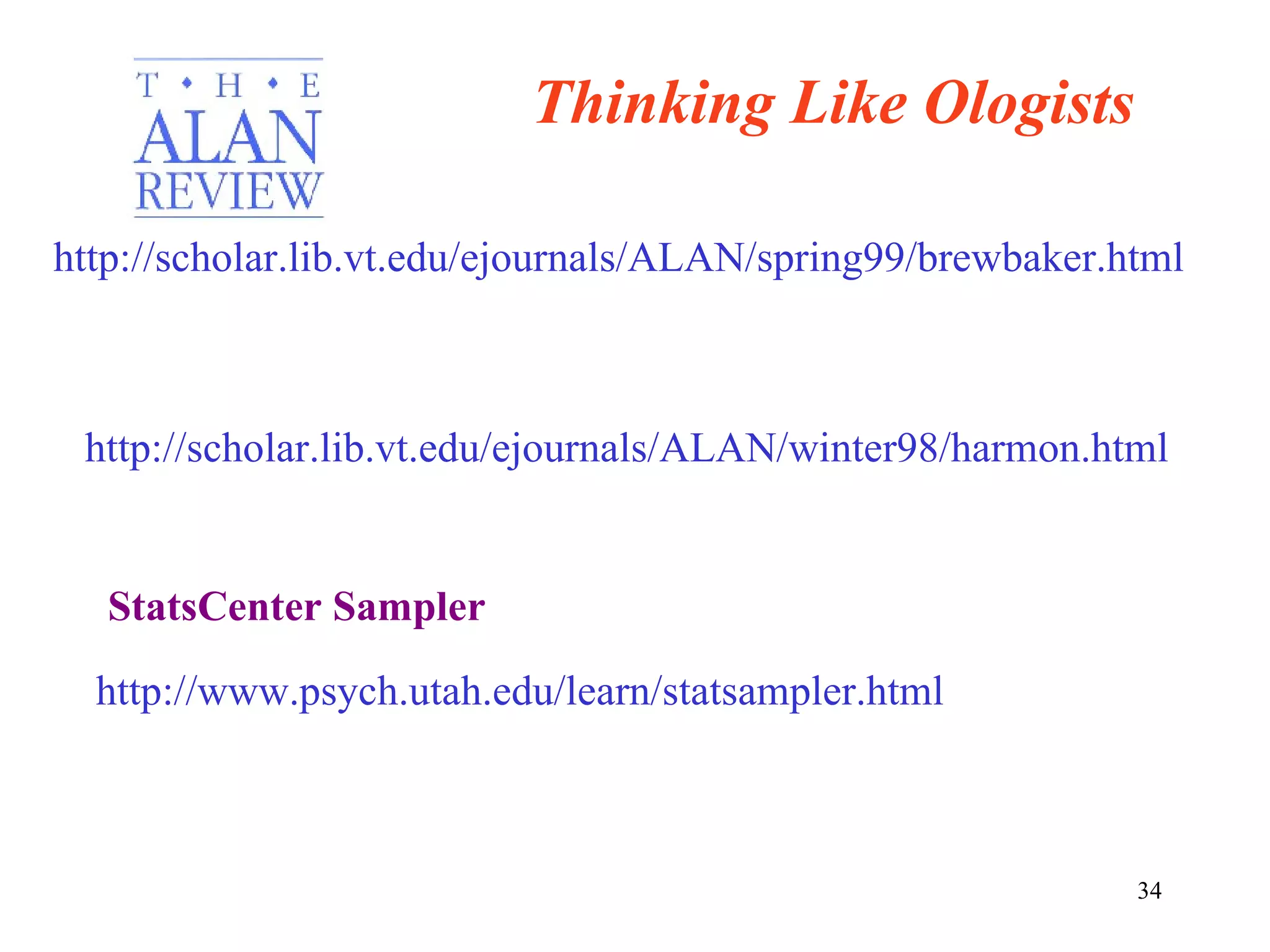 http://scholar.lib.vt.edu/ejournals/ALAN/spring99/brewbaker.html http://scholar.lib.vt.edu/ejournals/ALAN/winter98/harmon.html Thinking Like Ologists http://www.psych.utah.edu/learn/statsampler.html StatsCenter Sampler 