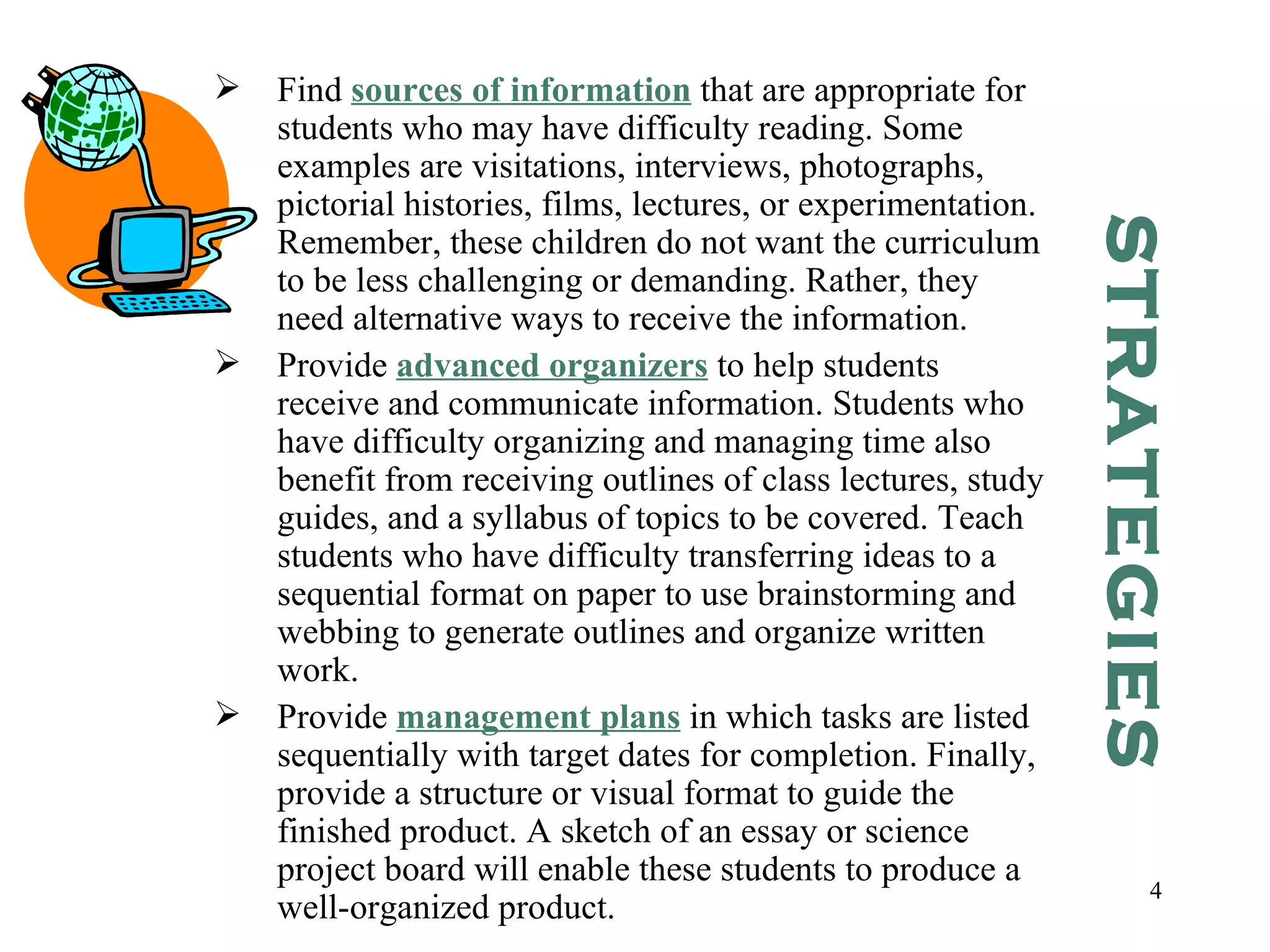Find  sources of information  that are appropriate for students who may have difficulty reading. Some examples are visitations, interviews, photographs, pictorial histories, films, lectures, or experimentation. Remember, these children do not want the curriculum to be less challenging or demanding. Rather, they need alternative ways to receive the information. Provide  advanced organizers  to help students receive and communicate information. Students who have difficulty organizing and managing time also benefit from receiving outlines of class lectures, study guides, and a syllabus of topics to be covered. Teach students who have difficulty transferring ideas to a sequential format on paper to use brainstorming and webbing to generate outlines and organize written work. Provide  management plans  in which tasks are listed sequentially with target dates for completion. Finally, provide a structure or visual format to guide the finished product. A sketch of an essay or science project board will enable these students to produce a well-organized product. STRATEGIES 