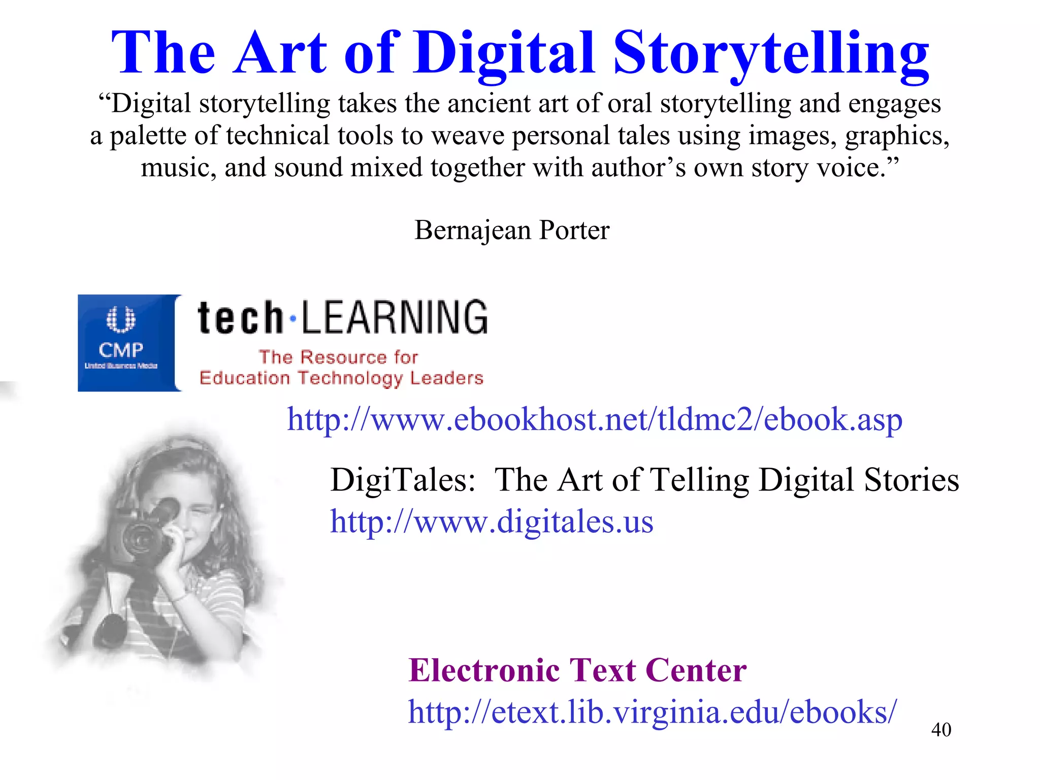 The Art of Digital Storytelling “Digital storytelling takes the ancient art of oral storytelling and engages a palette of technical tools to weave personal tales using images, graphics, music, and sound mixed together with author’s own story voice.” Bernajean Porter   DigiTales:  The Art of Telling Digital Stories http://www.digitales.us http://www.ebookhost.net/tldmc2/ebook.asp Electronic Text Center http://etext.lib.virginia.edu/ebooks/ 