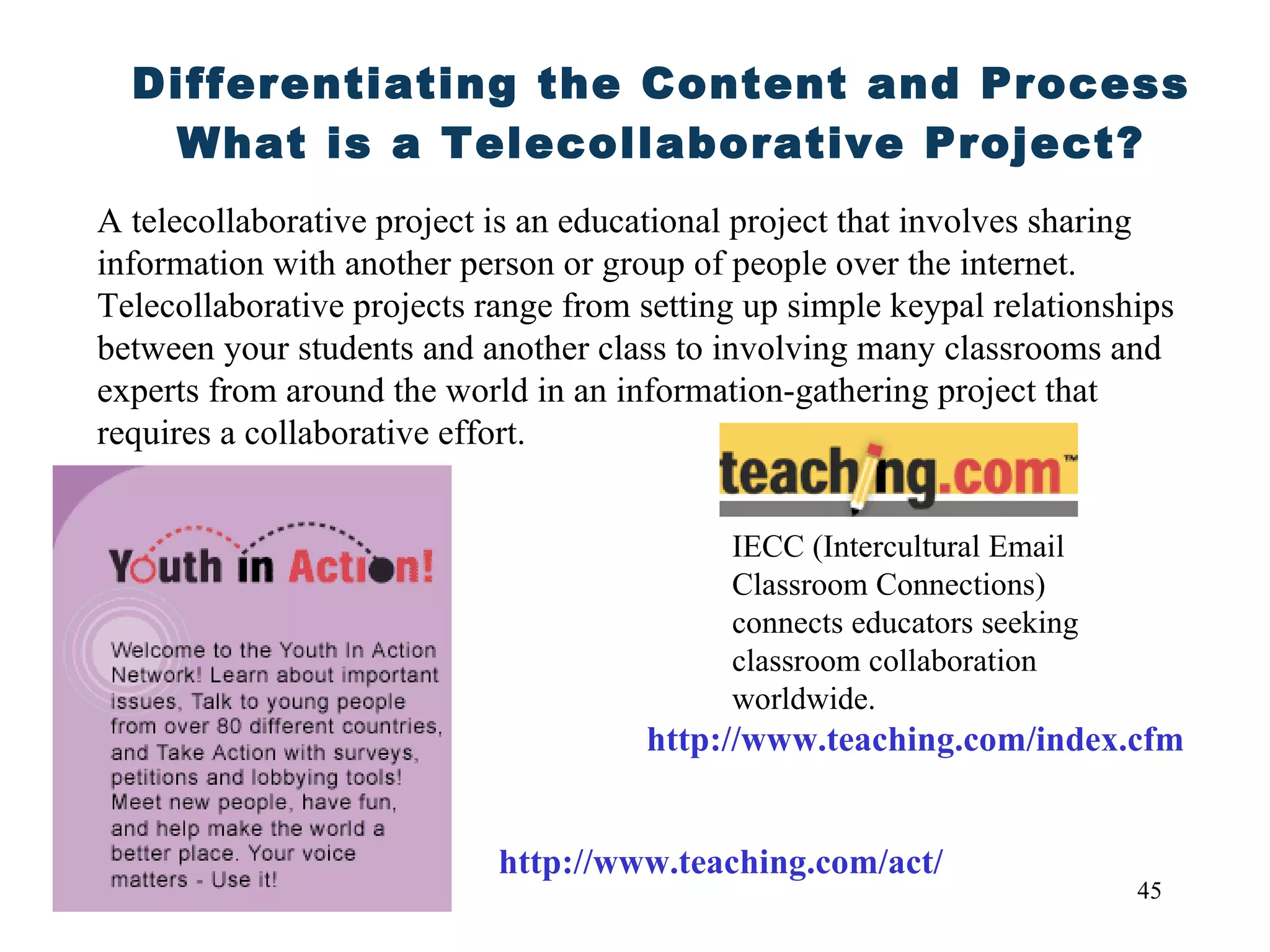Differentiating the Content and Process What is a Telecollaborative Project? A telecollaborative project is an educational project that involves sharing information with another person or group of people over the internet. Telecollaborative projects range from setting up simple keypal relationships between your students and another class to involving many classrooms and experts from around the world in an information-gathering project that requires a collaborative effort. http://www.teaching.com/index.cfm IECC (Intercultural Email Classroom Connections)  connects educators seeking classroom collaboration worldwide. http://www.teaching.com/act/ 