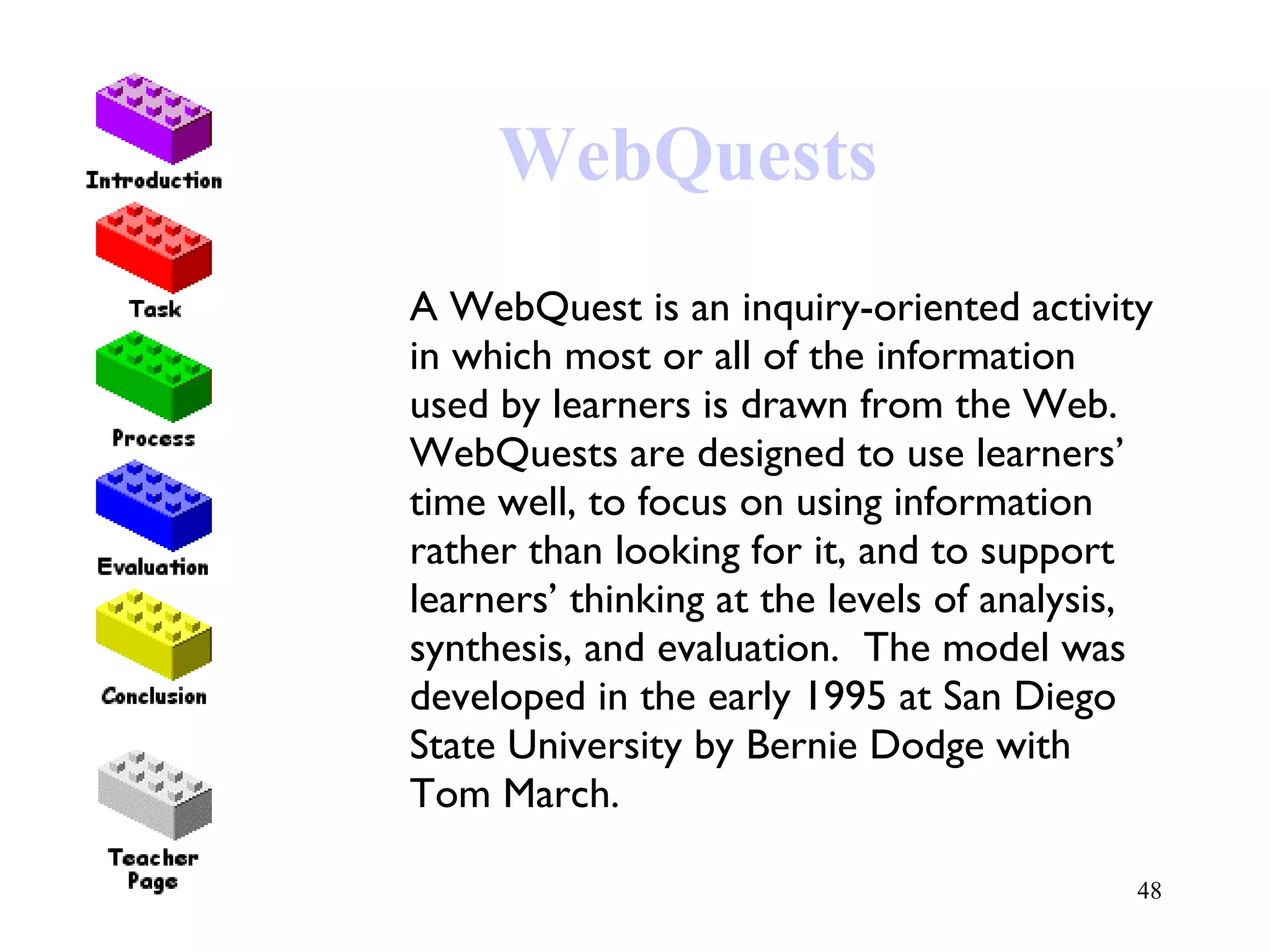 WebQuests A WebQuest is an inquiry-oriented activity in which most or all of the information used by learners is drawn from the Web.  WebQuests are designed to use learners’ time well, to focus on using information rather than looking for it, and to support learners’ thinking at the levels of analysis, synthesis, and evaluation.  The model was developed in the early 1995 at San Diego State University by Bernie Dodge with Tom March. 