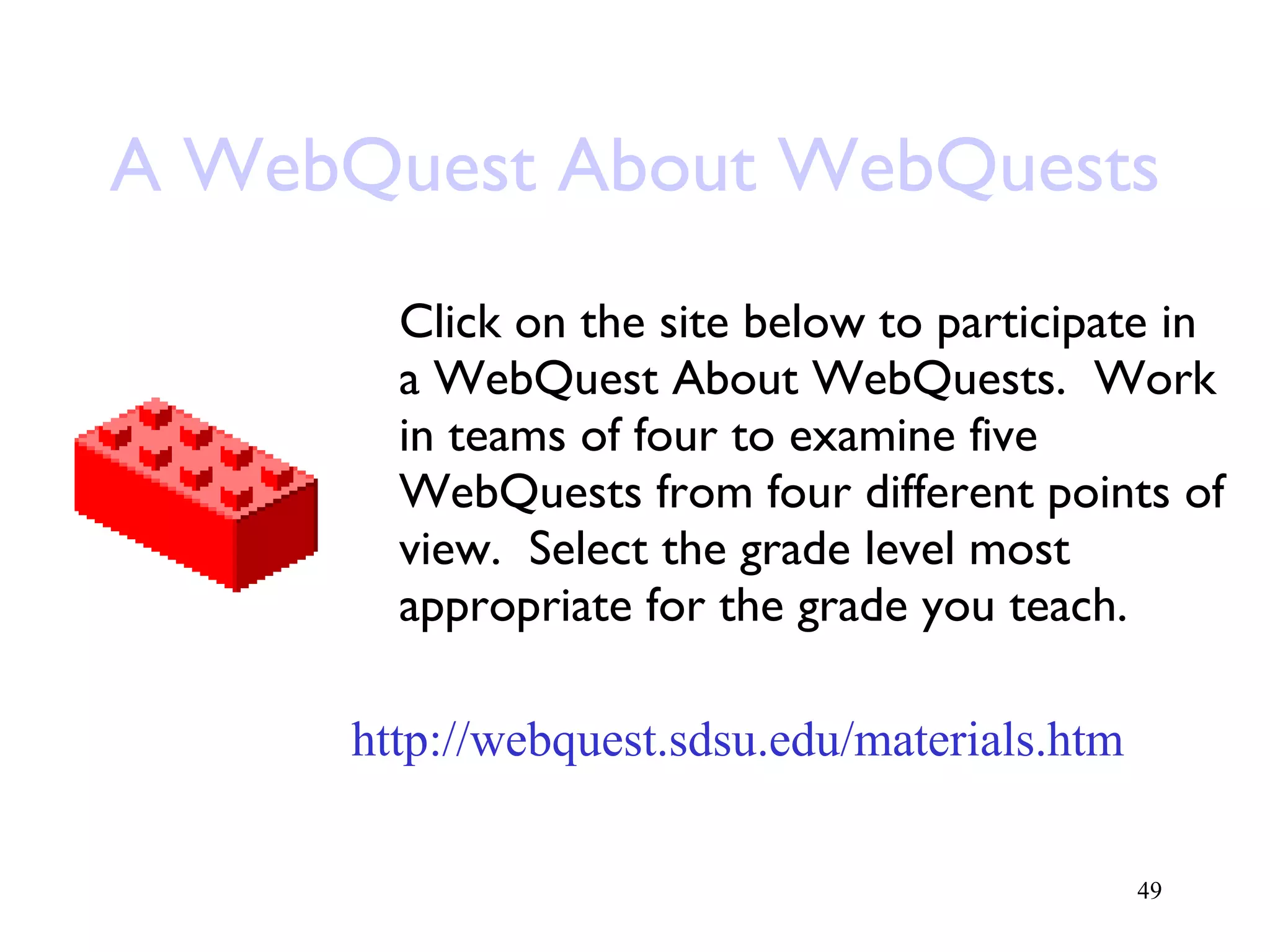 A WebQuest About WebQuests Click on the site below to participate in a WebQuest About WebQuests.  Work in teams of four to examine five WebQuests from four different points of view.  Select the grade level most appropriate for the grade you teach. http://webquest.sdsu.edu/materials.htm 