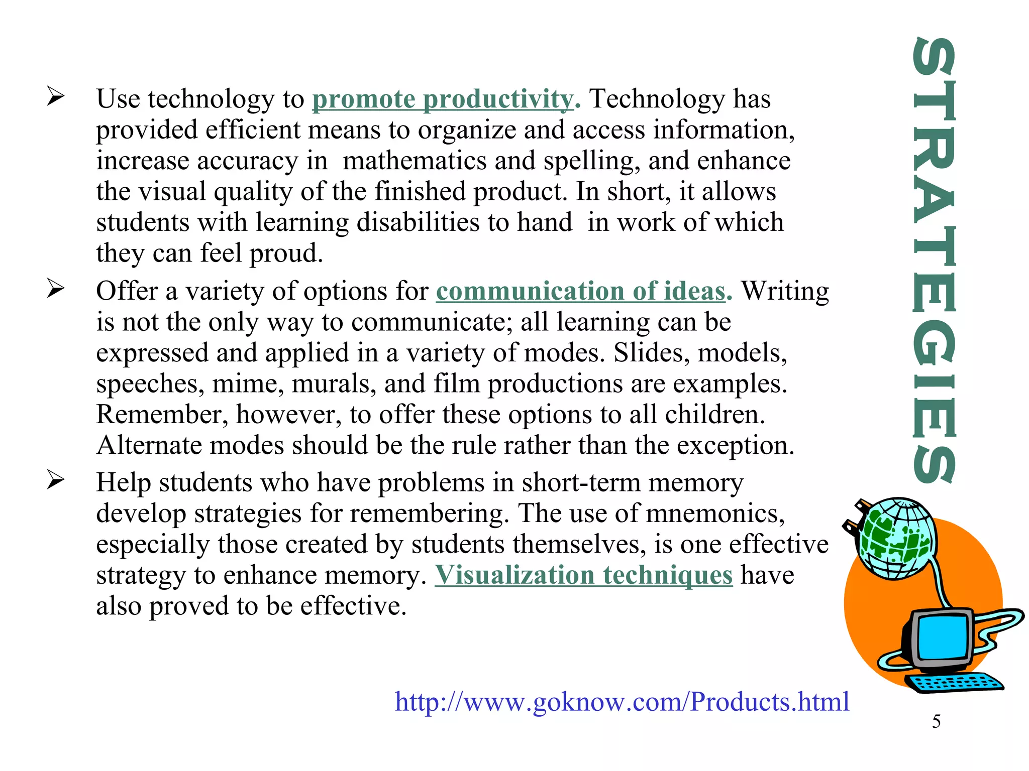 Use technology to  promote productivity .  Technology has provided efficient means to organize and access information, increase accuracy in  mathematics and spelling, and enhance the visual quality of the finished product. In short, it allows students with learning disabilities to hand  in work of which they can feel proud.  Offer a variety of options for  communication of ideas .  Writing is not the only way to communicate; all learning can be expressed and applied in a variety of modes. Slides, models, speeches, mime, murals, and film productions are examples. Remember, however, to offer these options to all children. Alternate modes should be the rule rather than the exception. Help students who have problems in short-term memory develop strategies for remembering. The use of mnemonics, especially those created by students themselves, is one effective strategy to enhance memory.  Visualization techniques  have also proved to be effective.   STRATEGIES http://www.goknow.com/Products.html 