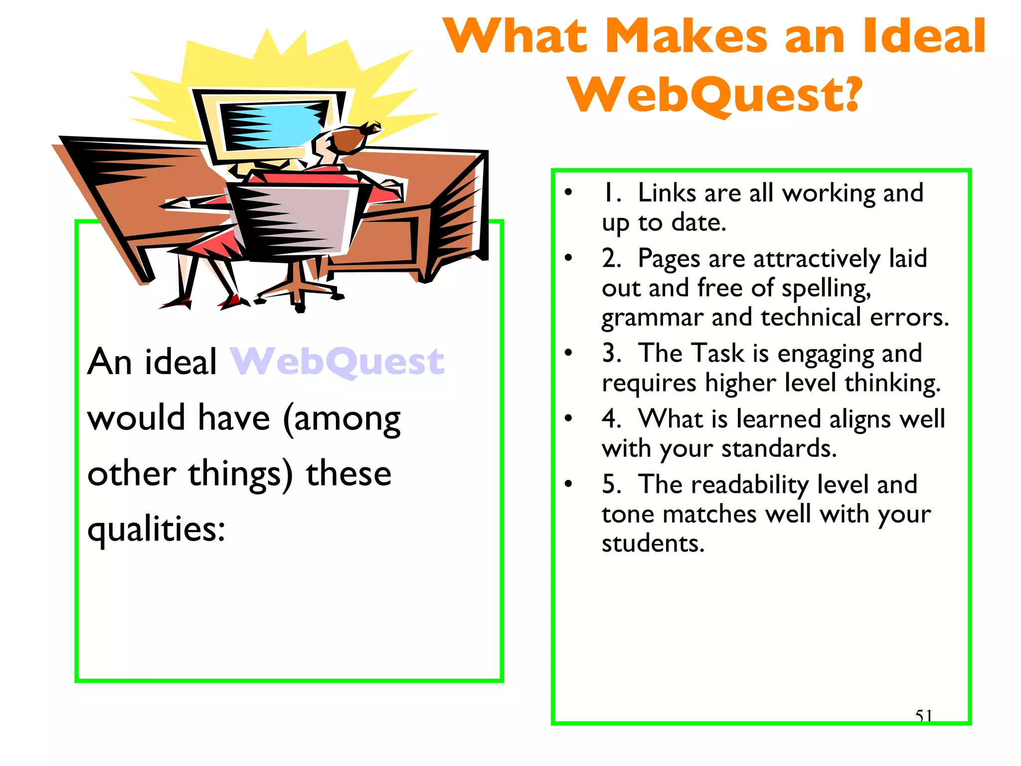 What Makes an Ideal WebQuest? An ideal  WebQuest would have (among other things) these qualities: 1.  Links are all working and up to date. 2.  Pages are attractively laid out and free of spelling, grammar and technical errors. 3.  The Task is engaging and requires higher level thinking. 4.  What is learned aligns well with your standards. 5.  The readability level and tone matches well with your students. 