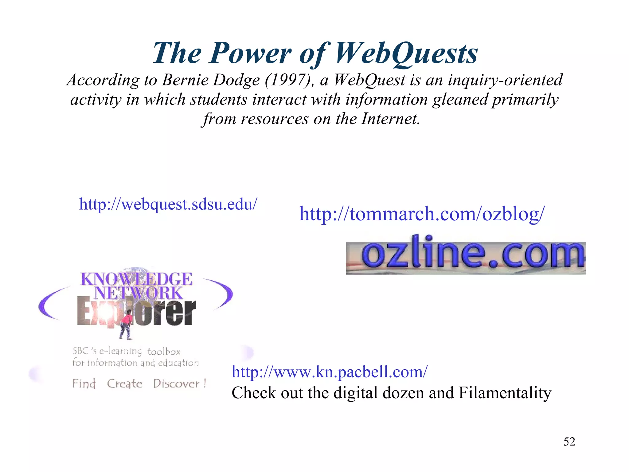The Power of WebQuests According to Bernie Dodge (1997), a WebQuest is an inquiry-oriented activity in which students interact with information gleaned primarily from resources on the Internet.   http://webquest.sdsu.edu/ http://tommarch.com/ozblog/ http://www.kn.pacbell.com/ Check out the digital dozen and Filamentality 