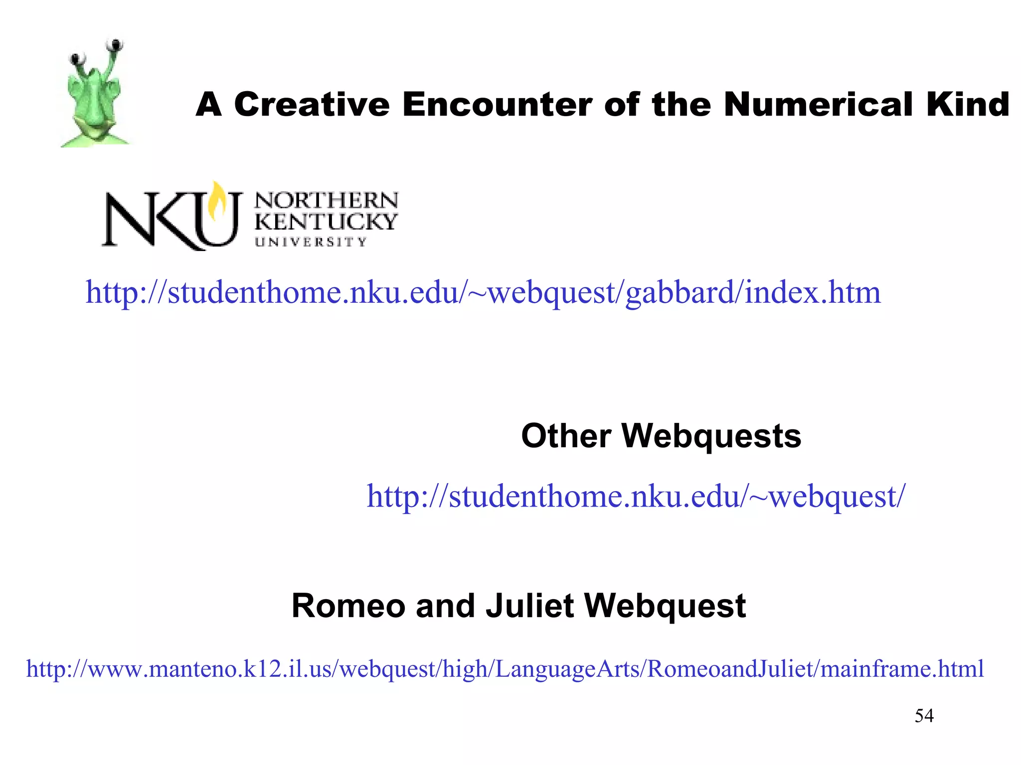 http://studenthome.nku.edu/~webquest/gabbard/index.htm A Creative Encounter of the Numerical Kind http://studenthome.nku.edu/~webquest/ Other Webquests http://www.manteno.k12.il.us/webquest/high/LanguageArts/RomeoandJuliet/mainframe.html Romeo and Juliet Webquest 