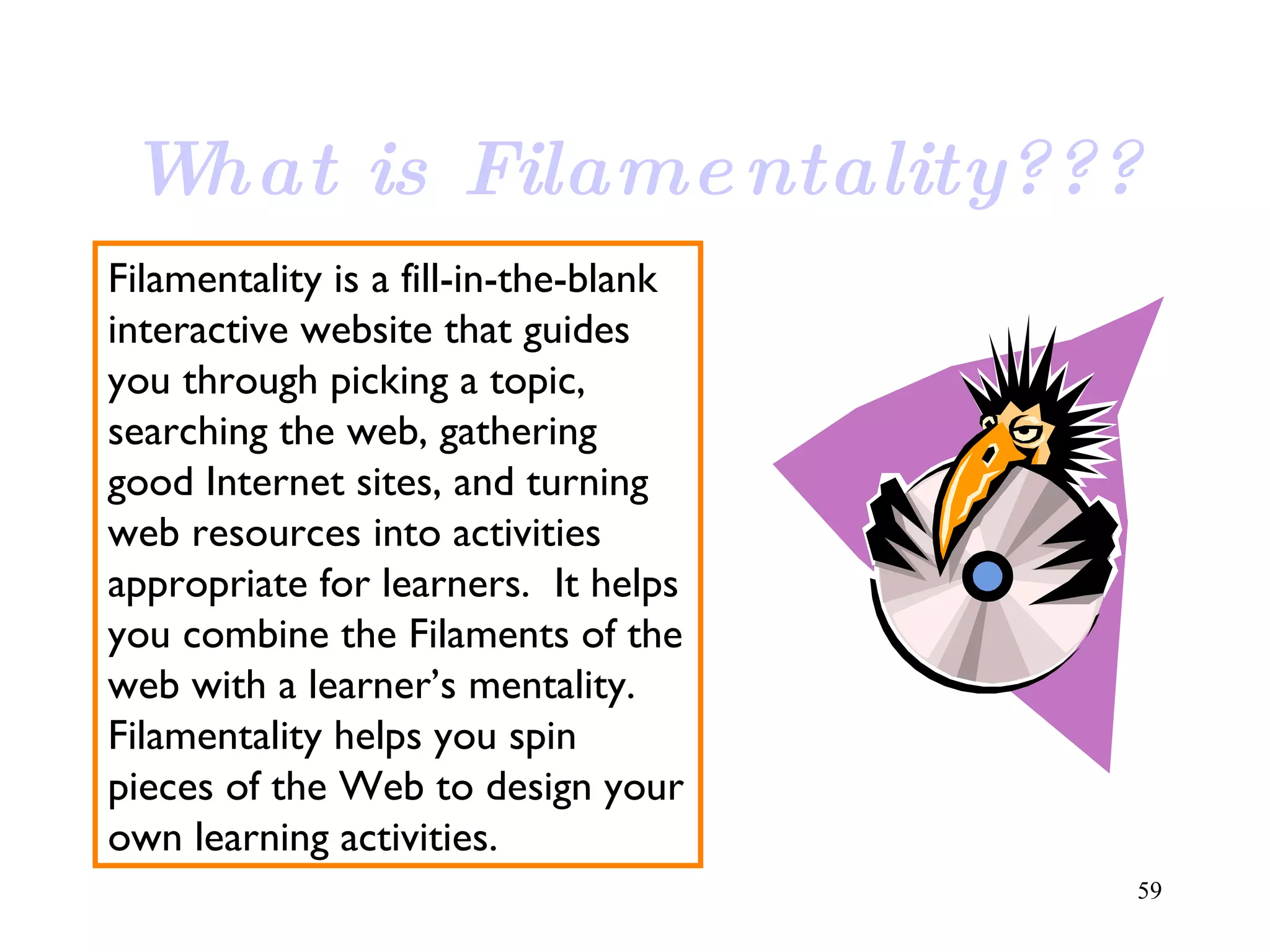 What is Filamentality??? Filamentality is a fill-in-the-blank interactive website that guides you through picking a topic, searching the web, gathering good Internet sites, and turning web resources into activities appropriate for learners.  It helps you combine the Filaments of the web with a learner’s mentality. Filamentality helps you spin pieces of the Web to design your own learning activities. 