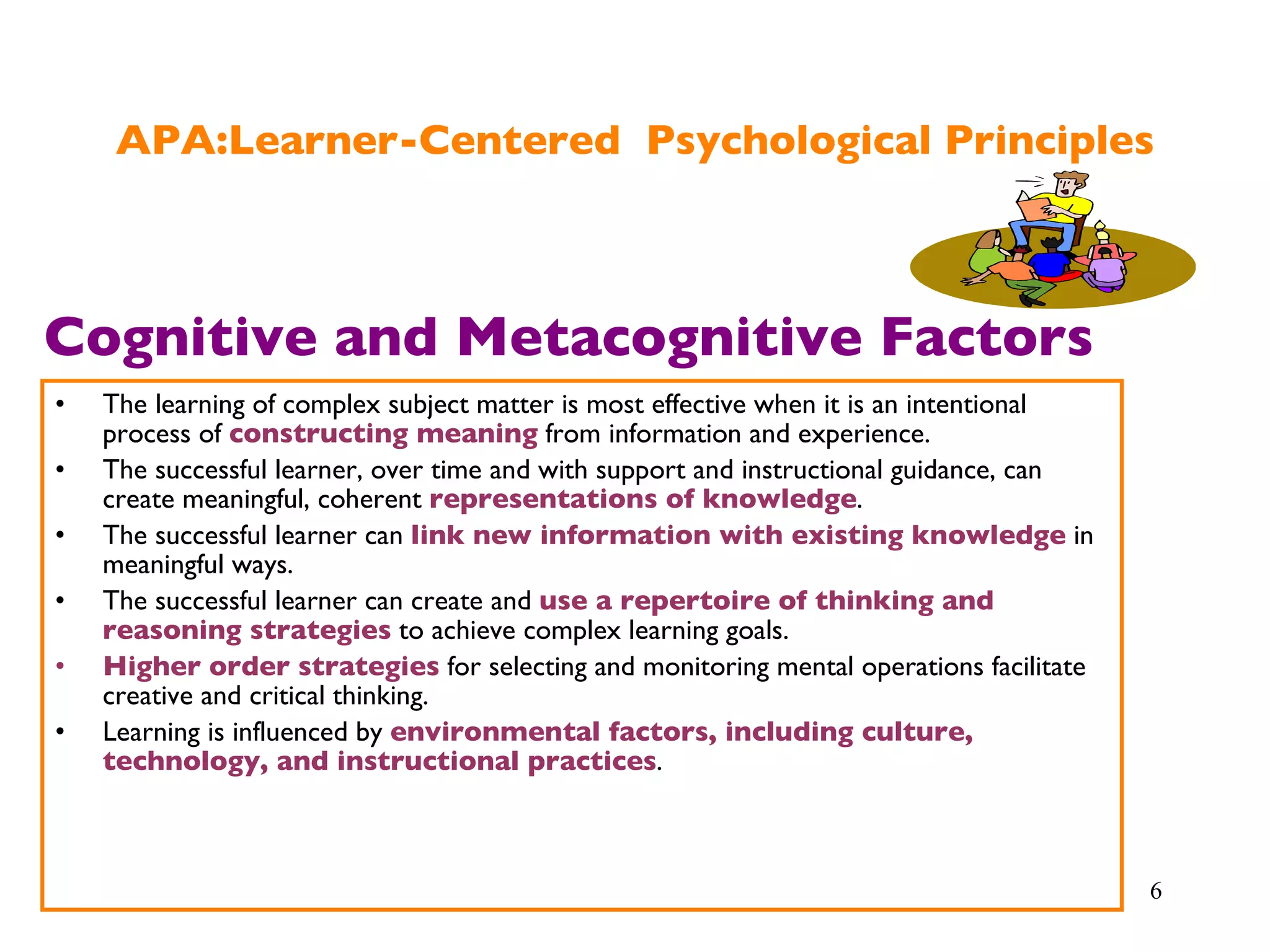 APA:Learner-Centered  Psychological Principles The learning of complex subject matter is most effective when it is an intentional process of  constructing meaning  from information and experience. The successful learner, over time and with support and instructional guidance, can create meaningful, coherent  representations of knowledge . The successful learner can  link new information with existing knowledge  in meaningful ways. The successful learner can create and  use a repertoire of thinking and reasoning strategies  to achieve complex learning goals. Higher order strategies  for selecting and monitoring mental operations facilitate creative and critical thinking. Learning is influenced by  environmental factors, including culture, technology, and instructional practices . Cognitive and Metacognitive Factors 