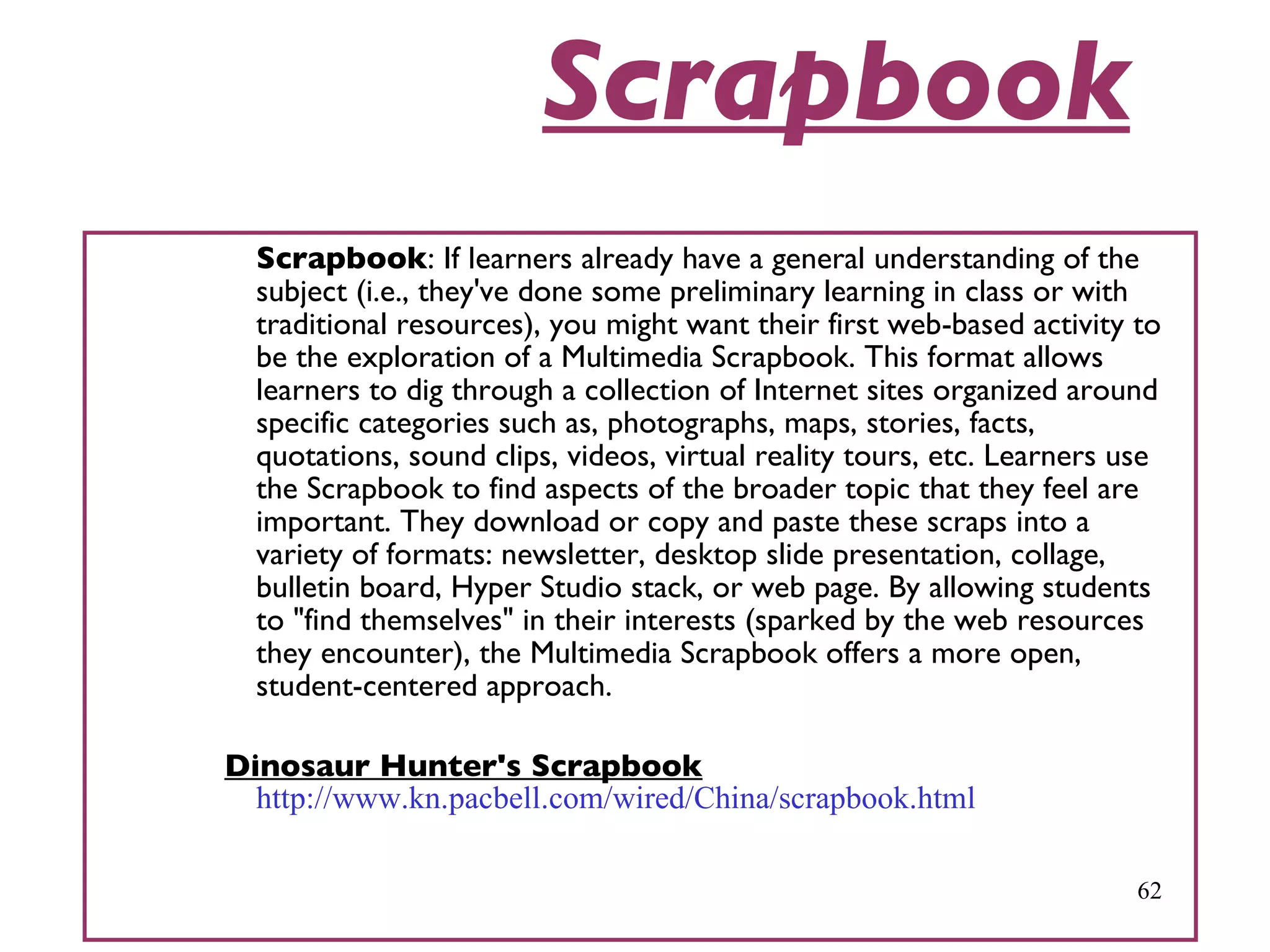 Scrapbook Scrapbook : If learners already have a general understanding of the subject (i.e., they've done some preliminary learning in class or with traditional resources), you might want their first web-based activity to be the exploration of a Multimedia Scrapbook. This format allows learners to dig through a collection of Internet sites organized around specific categories such as, photographs, maps, stories, facts, quotations, sound clips, videos, virtual reality tours, etc. Learners use the Scrapbook to find aspects of the broader topic that they feel are important. They download or copy and paste these scraps into a variety of formats: newsletter, desktop slide presentation, collage, bulletin board, Hyper Studio stack, or web page. By allowing students to &quot;find themselves&quot; in their interests (sparked by the web resources they encounter), the Multimedia Scrapbook offers a more open, student-centered approach.   Dinosaur Hunter's Scrapbook   http://www.kn.pacbell.com/wired/China/scrapbook.html 