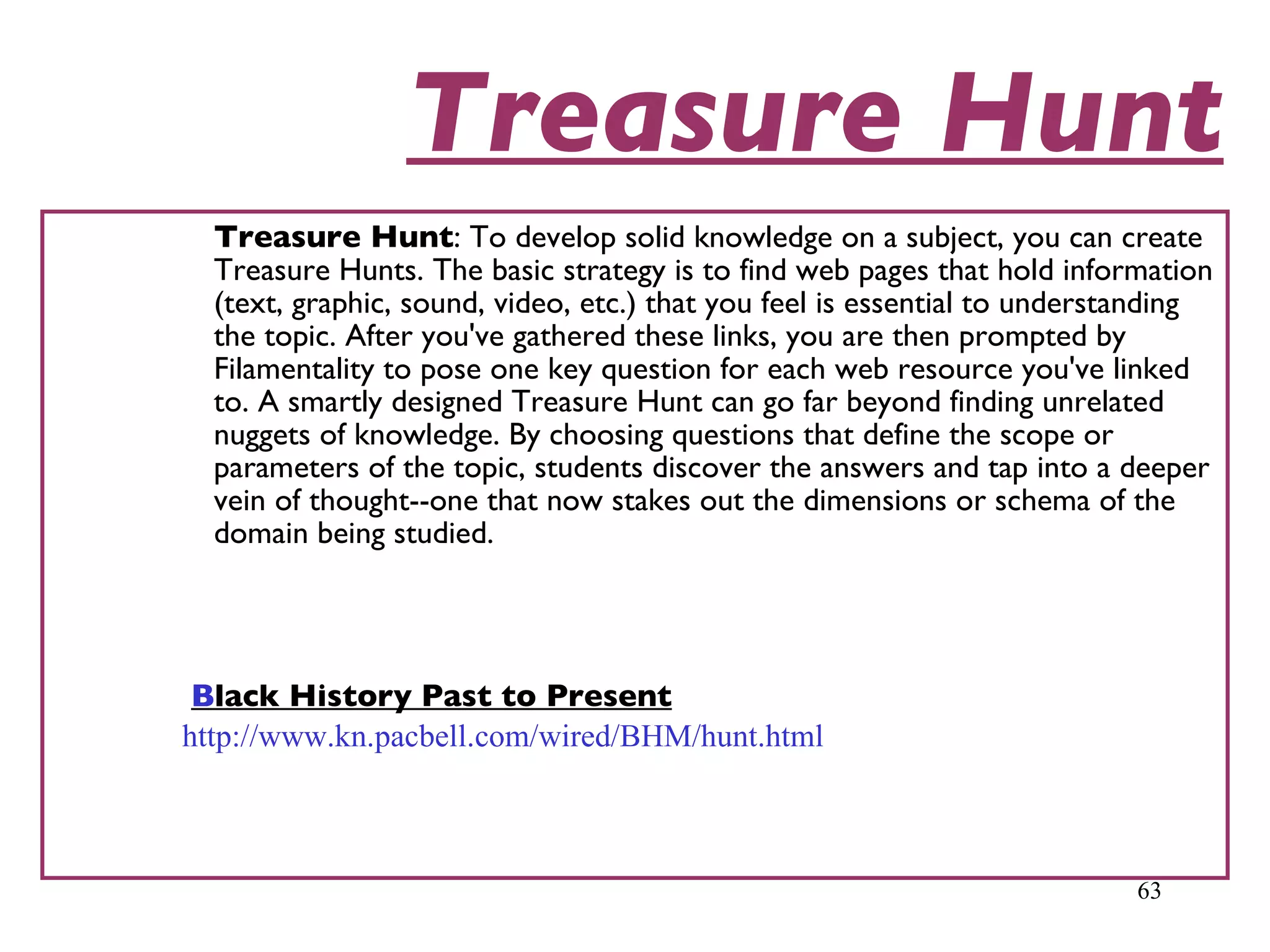 Treasure Hunt Treasure Hunt : To develop solid knowledge on a subject, you can create Treasure Hunts. The basic strategy is to find web pages that hold information (text, graphic, sound, video, etc.) that you feel is essential to understanding the topic. After you've gathered these links, you are then prompted by Filamentality to pose one key question for each web resource you've linked to. A smartly designed Treasure Hunt can go far beyond finding unrelated nuggets of knowledge. By choosing questions that define the scope or parameters of the topic, students discover the answers and tap into a deeper vein of thought--one that now stakes out the dimensions or schema of the domain being studied.  Black History Past to Present 	 http://www.kn.pacbell.com/wired/BHM/hunt.html 