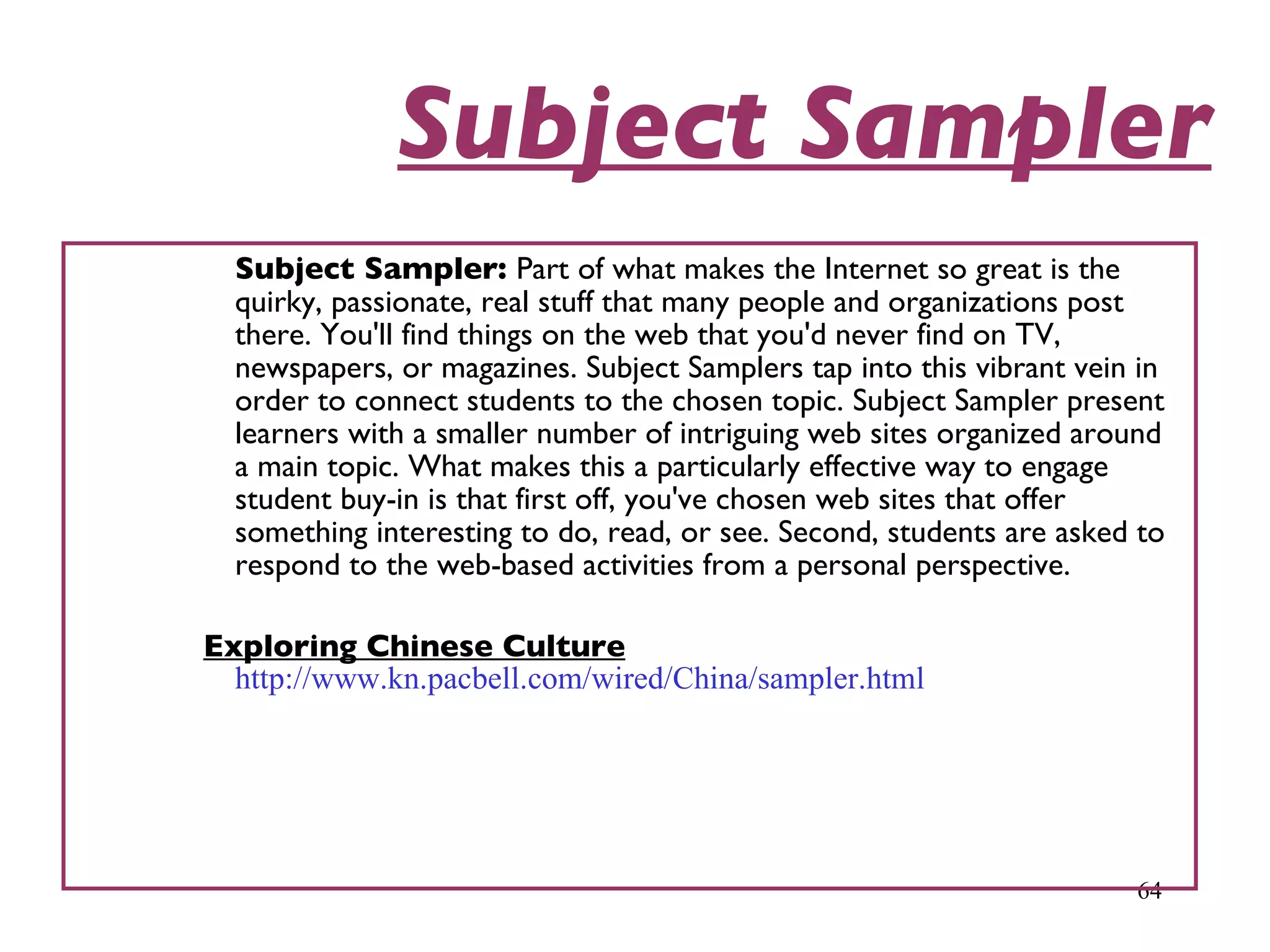 Subject Sampler Subject Sampler:  Part of what makes the Internet so great is the quirky, passionate, real stuff that many people and organizations post there. You'll find things on the web that you'd never find on TV, newspapers, or magazines. Subject Samplers tap into this vibrant vein in order to connect students to the chosen topic. Subject Sampler present learners with a smaller number of intriguing web sites organized around a main topic. What makes this a particularly effective way to engage student buy-in is that first off, you've chosen web sites that offer something interesting to do, read, or see. Second, students are asked to respond to the web-based activities from a personal perspective.  Exploring Chinese Culture   http://www.kn.pacbell.com/wired/China/sampler.html 