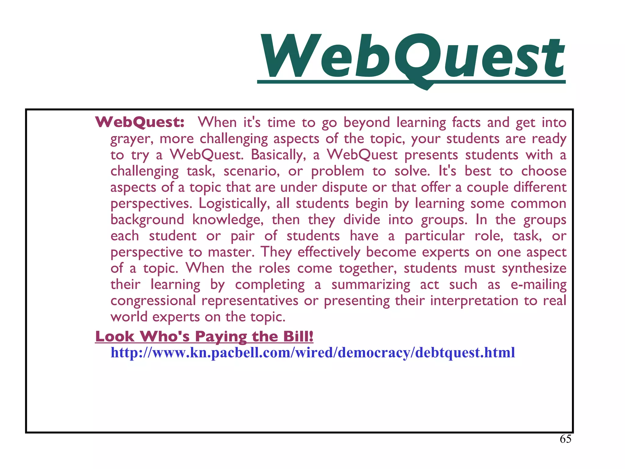 WebQuest WebQuest:  When it's time to go beyond learning facts and get into grayer, more challenging aspects of the topic, your students are ready to try a WebQuest. Basically, a WebQuest presents students with a challenging task, scenario, or problem to solve. It's best to choose aspects of a topic that are under dispute or that offer a couple different perspectives. Logistically, all students begin by learning some common background knowledge, then they divide into groups. In the groups each student or pair of students have a particular role, task, or perspective to master. They effectively become experts on one aspect of a topic. When the roles come together, students must synthesize their learning by completing a summarizing act such as e-mailing congressional representatives or presenting their interpretation to real world experts on the topic.   Look Who's Paying the Bill!   http://www.kn.pacbell.com/wired/democracy/debtquest.html 