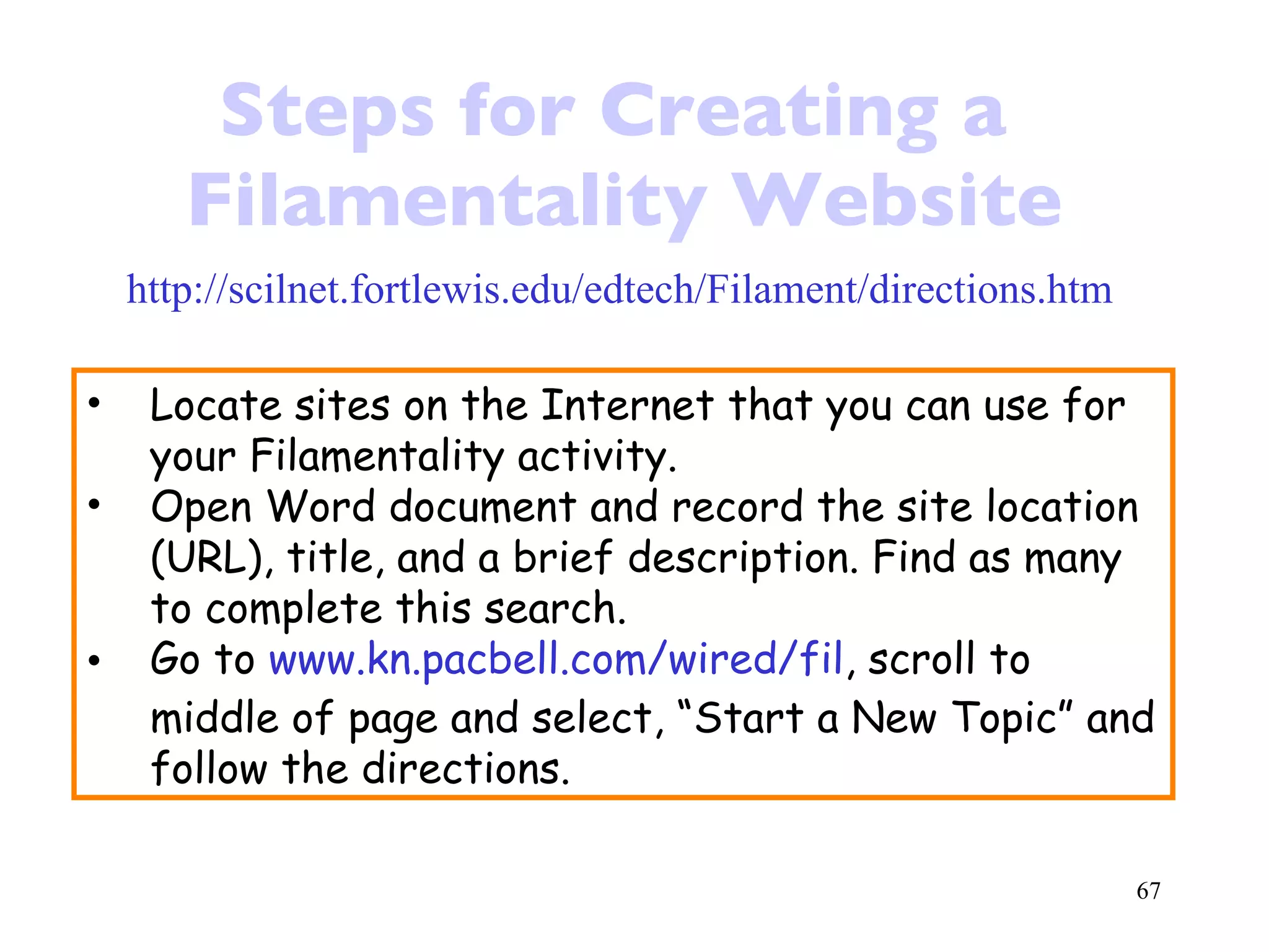 Steps for Creating a  Filamentality Website http://scilnet.fortlewis.edu/edtech/Filament/directions.htm Locate sites on the Internet that you can use for your Filamentality activity. Open Word document and record the site location (URL), title, and a brief description. Find as many to complete this search. Go to  www.kn.pacbell.com/wired/fil , scroll to middle of page and select, “Start a New Topic” and follow the directions. 