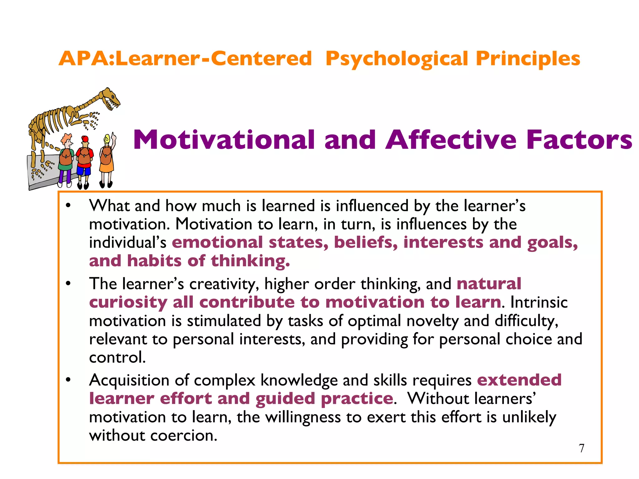 APA:Learner-Centered  Psychological Principles What and how much is learned is influenced by the learner’s motivation. Motivation to learn, in turn, is influences by the individual’s  emotional states, beliefs, interests and goals, and habits of thinking. The learner’s creativity, higher order thinking, and  natural curiosity all contribute to motivation to learn . Intrinsic motivation is stimulated by tasks of optimal novelty and difficulty, relevant to personal interests, and providing for personal choice and control. Acquisition of complex knowledge and skills requires  extended learner effort and guided practice .  Without learners’ motivation to learn, the willingness to exert this effort is unlikely without coercion. Motivational and Affective Factors 