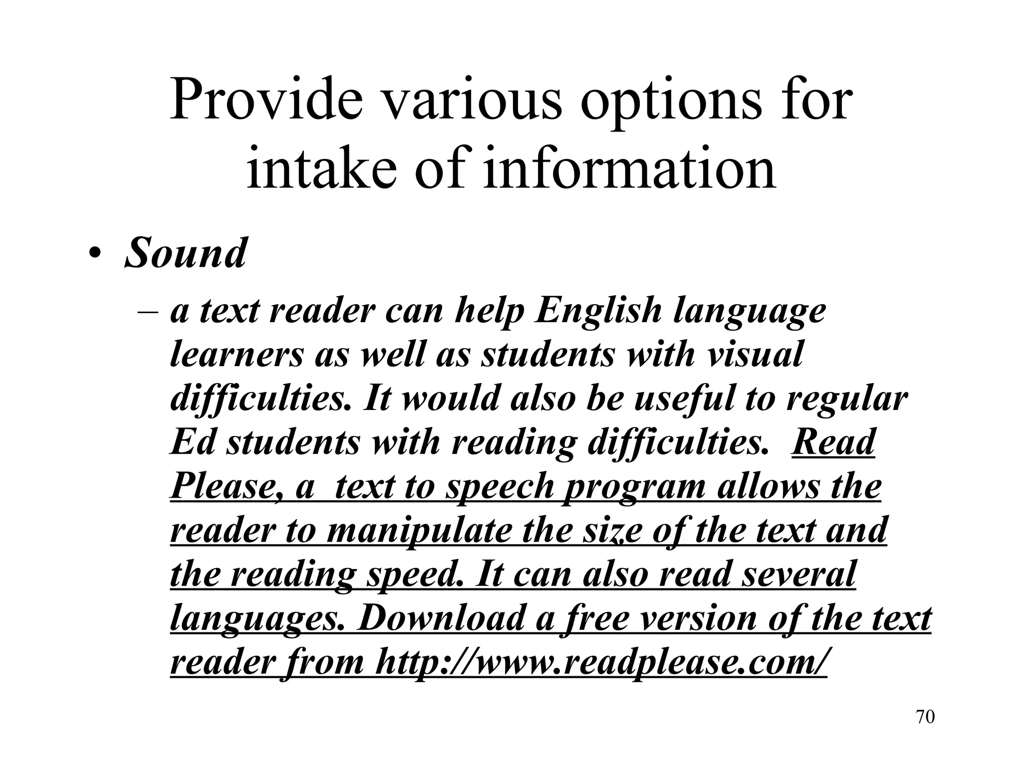 Provide various options for intake of information Sound a text reader can help English language learners as well as students with visual difficulties. It would also be useful to regular Ed students with reading difficulties.   Read Please, a  text to speech program allows the reader to manipulate the size of the text and the reading speed. It can also read several languages. Download a free version of the text reader from http://www.readplease.com/ 
