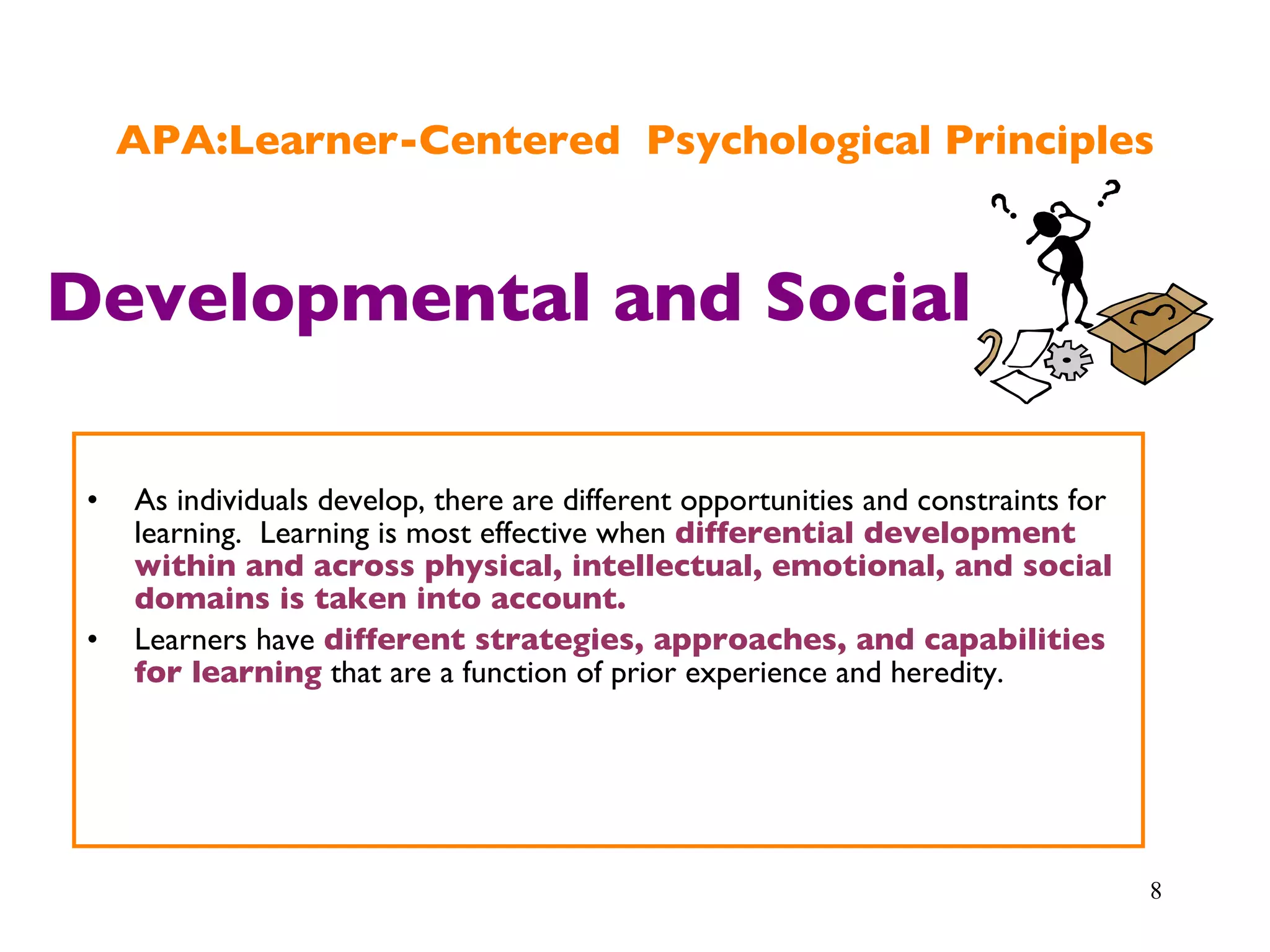 APA:Learner-Centered  Psychological Principles As individuals develop, there are different opportunities and constraints for learning.  Learning is most effective when  differential development within and across physical, intellectual, emotional, and social domains is taken into account. Learners have  different strategies, approaches, and capabilities for learning  that are a function of prior experience and heredity. Developmental and Social 