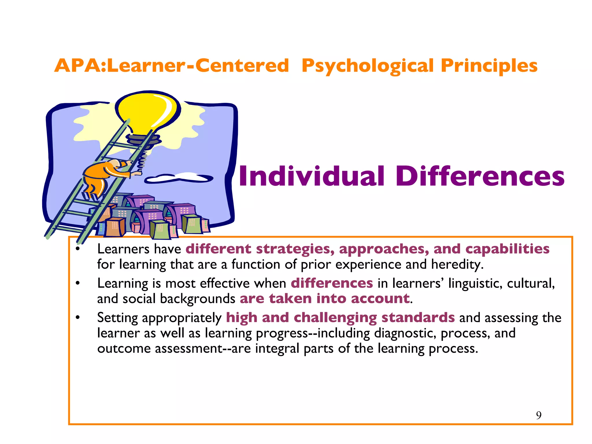 APA:Learner-Centered  Psychological Principles Learners have  different strategies, approaches, and capabilities  for learning that are a function of prior experience and heredity. Learning is most effective when  differences  in learners’ linguistic, cultural, and social backgrounds  are taken into account . Setting appropriately  high and challenging standards  and assessing the learner as well as learning progress--including diagnostic, process, and outcome assessment--are integral parts of the learning process. Individual Differences 