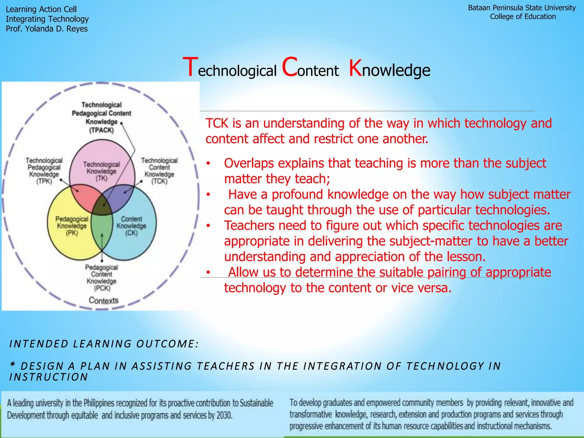 Bataan Peninsula State University
College of Education
Learning Action Cell
Integrating Technology
Prof. Yolanda D. Reyes
INTENDED LEARNING OUTCOME:
* DESIGN A PLAN IN ASSISTING TEACHERS IN THE INTEGRATION OF TECH NOLOGY IN
INSTRUCTION
TCK is an understanding of the way in which technology and
content affect and restrict one another.
Technological Content Knowledge
• Overlaps explains that teaching is more than the subject
matter they teach;
• Have a profound knowledge on the way how subject matter
can be taught through the use of particular technologies.
• Teachers need to figure out which specific technologies are
appropriate in delivering the subject-matter to have a better
understanding and appreciation of the lesson.
• Allow us to determine the suitable pairing of appropriate
technology to the content or vice versa.
 