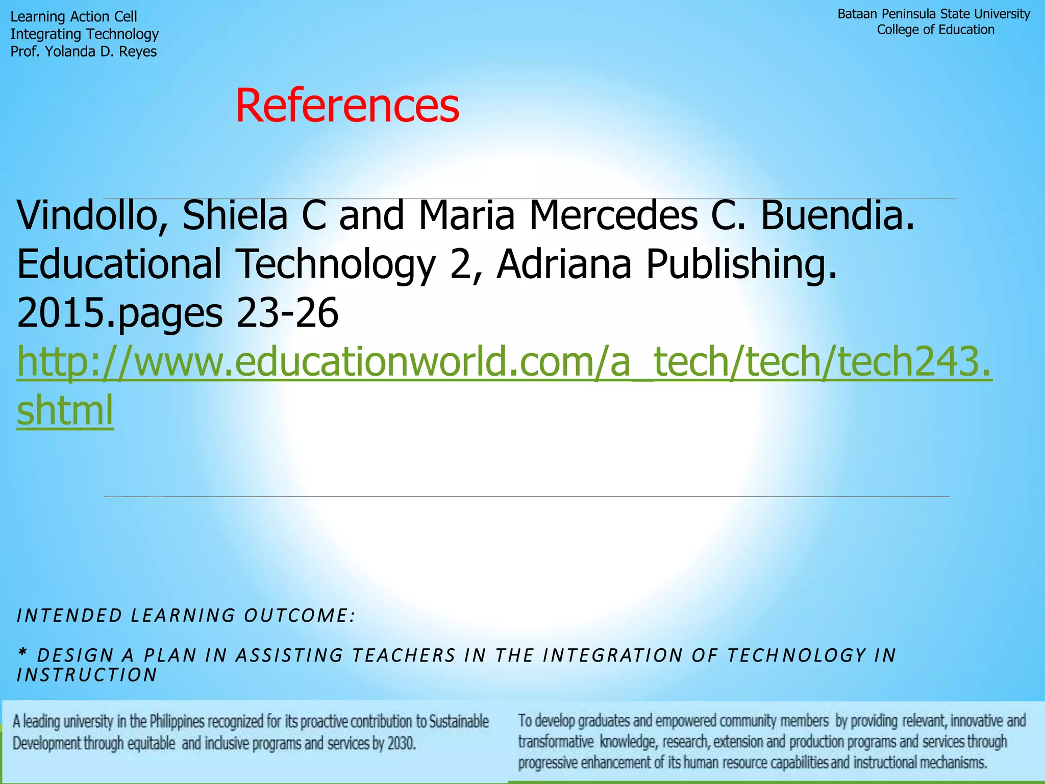 Bataan Peninsula State University
College of Education
Learning Action Cell
Integrating Technology
Prof. Yolanda D. Reyes
INTENDED LEARNING OUTCOME:
* DESIGN A PLAN IN ASSISTING TEACHERS IN THE INTEGRATION OF TECH NOLOGY IN
INSTRUCTION
References
Vindollo, Shiela C and Maria Mercedes C. Buendia.
Educational Technology 2, Adriana Publishing.
2015.pages 23-26
http://www.educationworld.com/a_tech/tech/tech243.
shtml
 