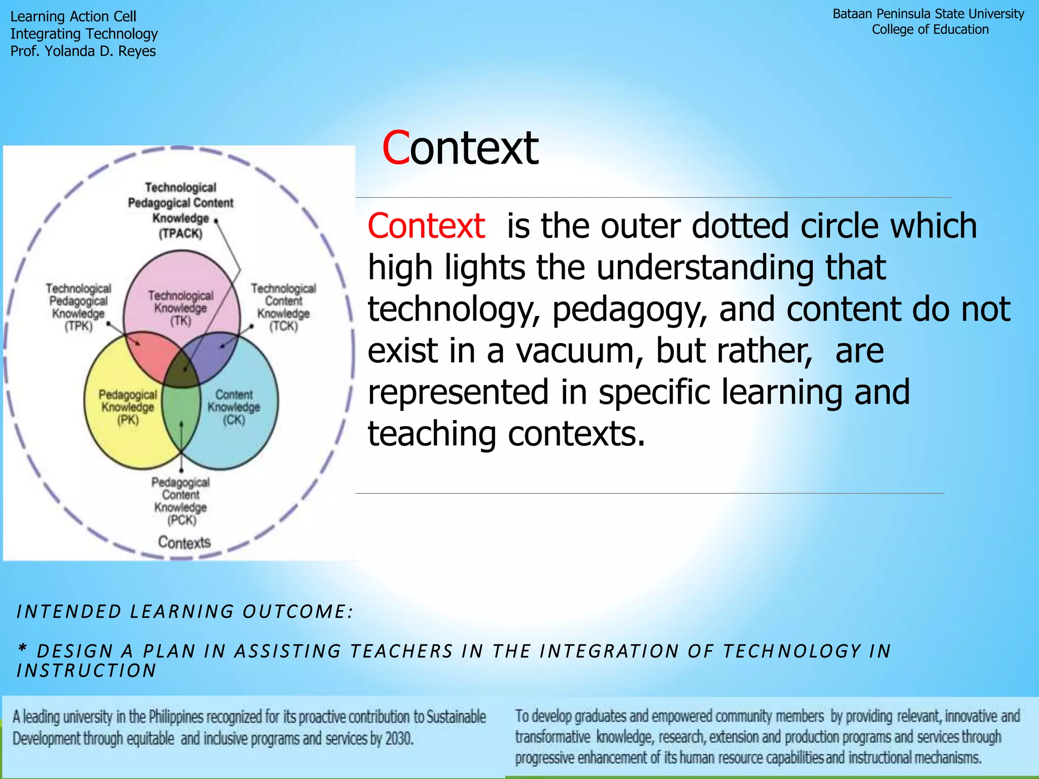 Bataan Peninsula State University
College of Education
Learning Action Cell
Integrating Technology
Prof. Yolanda D. Reyes
INTENDED LEARNING OUTCOME:
* DESIGN A PLAN IN ASSISTING TEACHERS IN THE INTEGRATION OF TECH NOLOGY IN
INSTRUCTION
Context
Context is the outer dotted circle which
high lights the understanding that
technology, pedagogy, and content do not
exist in a vacuum, but rather, are
represented in specific learning and
teaching contexts.
 