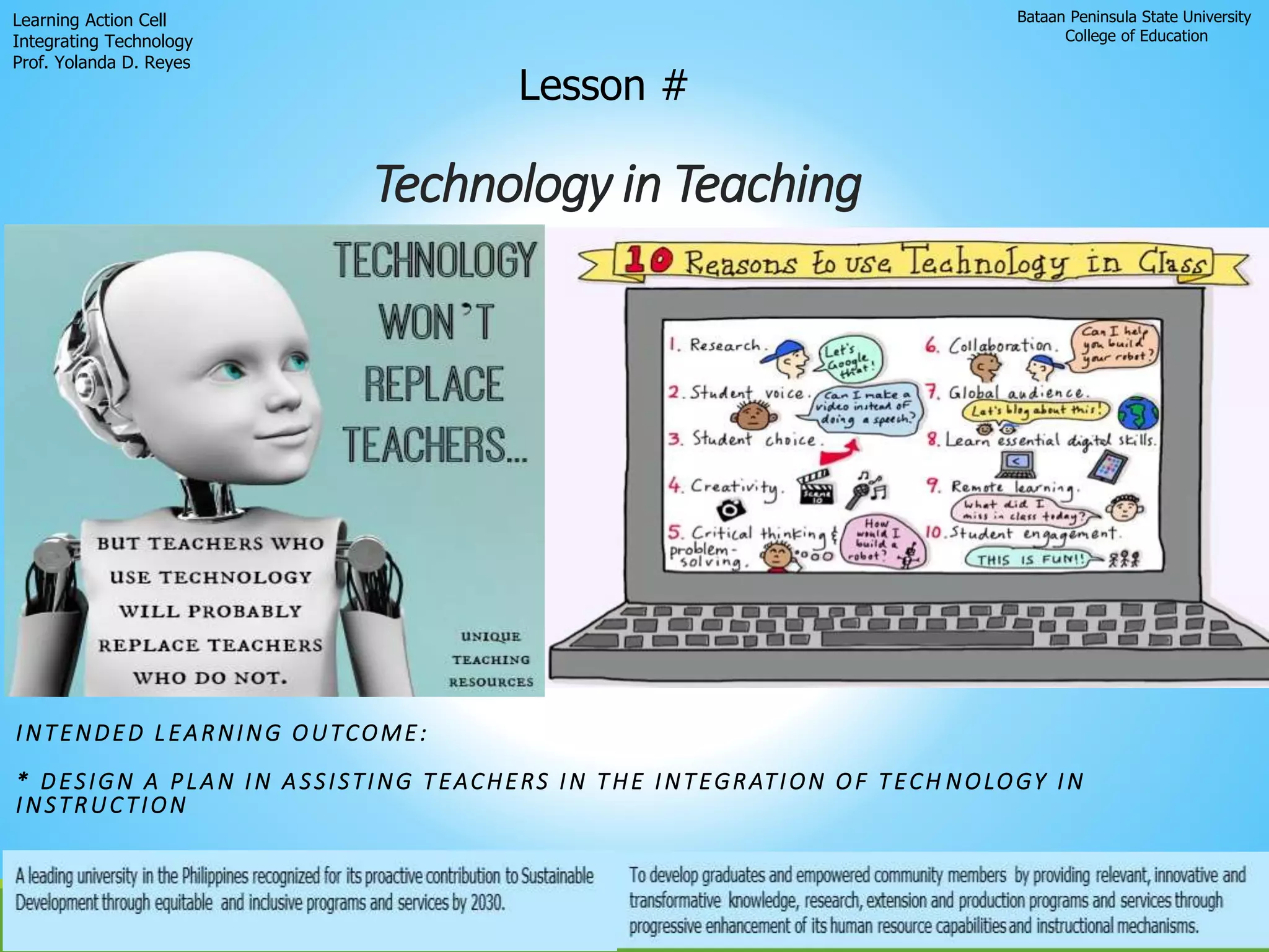 Technology in Teaching
Bataan Peninsula State University
College of Education
Learning Action Cell
Integrating Technology
Prof. Yolanda D. Reyes
Lesson #
INTENDED LEARNING OUTCOME:
* DESIGN A PLAN IN ASSISTING TEACHERS IN THE INTEGRATION OF TECH NOLOGY IN
INSTRUCTION
 