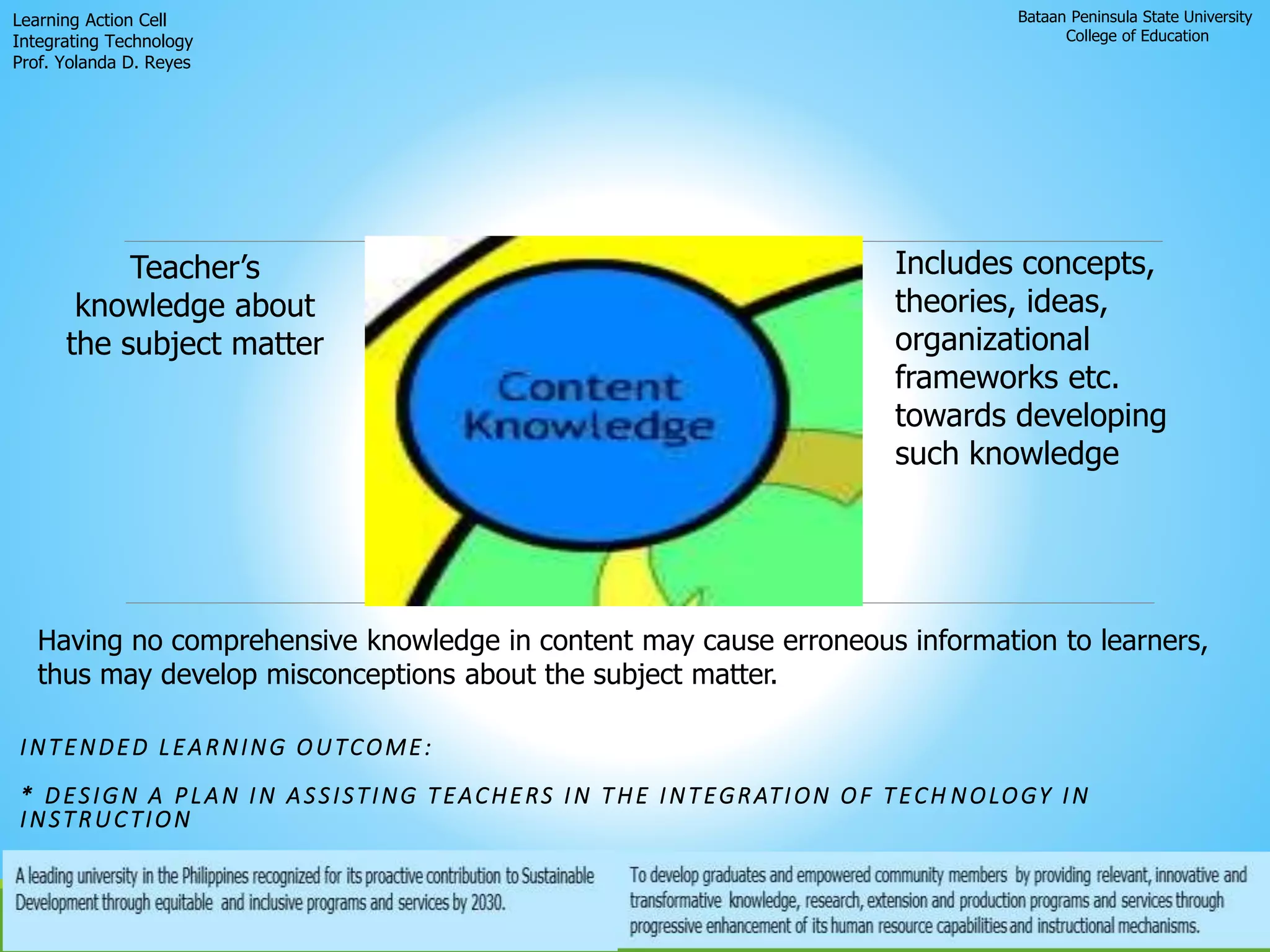 Bataan Peninsula State University
College of Education
Learning Action Cell
Integrating Technology
Prof. Yolanda D. Reyes
Teacher’s
knowledge about
the subject matter
INTENDED LEARNING OUTCOME:
* DESIGN A PLAN IN ASSISTING TEACHERS IN THE INTEGRATION OF TECH NOLOGY IN
INSTRUCTION
Includes concepts,
theories, ideas,
organizational
frameworks etc.
towards developing
such knowledge
Having no comprehensive knowledge in content may cause erroneous information to learners,
thus may develop misconceptions about the subject matter.
 