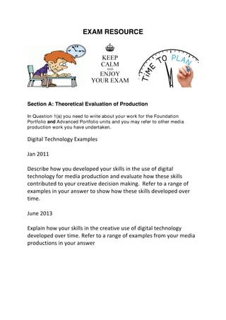 EXAM RESOURCE
Section A: Theoretical Evaluation of Production
In Question 1(a) you need to write about your work for the Foundation
Portfolio and Advanced Portfolio units and you may refer to other media
production work you have undertaken.
	
  
Digital	
  Technology	
  Examples	
  
	
  
Jan	
  2011	
  
	
  
Describe	
  how	
  you	
  developed	
  your	
  skills	
  in	
  the	
  use	
  of	
  digital	
  
technology	
  for	
  media	
  production	
  and	
  evaluate	
  how	
  these	
  skills	
  
contributed	
  to	
  your	
  creative	
  decision	
  making.	
  	
  Refer	
  to	
  a	
  range	
  of	
  
examples	
  in	
  your	
  answer	
  to	
  show	
  how	
  these	
  skills	
  developed	
  over	
  
time.	
  
	
  
June	
  2013	
  
	
  
Explain	
  how	
  your	
  skills	
  in	
  the	
  creative	
  use	
  of	
  digital	
  technology	
  
developed	
  over	
  time.	
  Refer	
  to	
  a	
  range	
  of	
  examples	
  from	
  your	
  media	
  
productions	
  in	
  your	
  answer	
  	
  
 