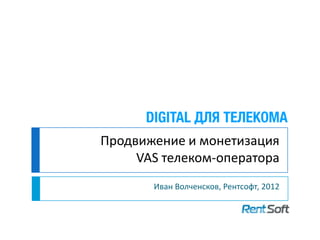Продвижение и монетизация
     VAS телеком-оператора
       Иван Волченсков, Рентсофт, 2012
 