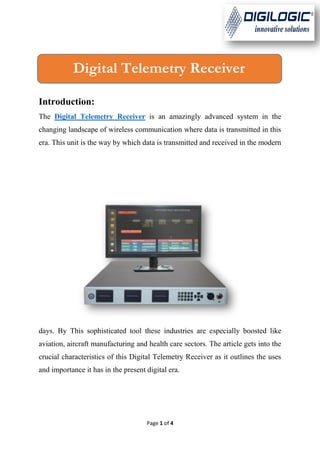 Page 1 of 4
Introduction:
The Digital Telemetry Receiver is an amazingly advanced system in the
changing landscape of wireless communication where data is transmitted in this
era. This unit is the way by which data is transmitted and received in the modern
days. By This sophisticated tool these industries are especially boosted like
aviation, aircraft manufacturing and health care sectors. The article gets into the
crucial characteristics of this Digital Telemetry Receiver as it outlines the uses
and importance it has in the present digital era.
Digital Telemetry Receiver
 