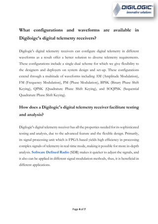 Page 4 of 7
What configurations and waveforms are available in
Digiloigc’s digital telemetry receivers?
Digilogic's digital telemetry receivers can configure digital telemetry in different
waveforms as a result offer a better solution to diverse telemetry requirements.
These configurations include a single-dual scheme for which we give flexibility to
the designers and deployers on system design and set-up. These configurations
extend through a multitude of waveforms including AM (Amplitude Modulation),
FM (Frequency Modulation), PM (Phase Modulation), BPSK (Binary Phase Shift
Keying), QPSK (Quadrature Phase Shift Keying), and SOQPSK (Sequential
Quadrature Phase Shift Keying).
How does a Digilogic's digital telemetry receiver facilitate testing
and analysis?
Digilogic's digital telemetry receiver has all the properties needed for its sophisticated
testing and analysis, due to the advanced feature and the flexible design. Primarily,
its signal processing unit which is FPGA-based yields high efficiency in processing
complex signals of telemetry in real-time mode, making it possible for more in-depth
analysis. Software Defined Radio (SDR) makes it quicker to adjust the signals, and
it also can be applied in different signal modulation methods, thus, it is beneficial in
different applications.
 