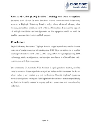 Page 6 of 7
Low Earth Orbit (LEO) Satellite Tracking and Data Reception:
From the point of view of those who need satellite communication and tracking
systems, a Digilogic Telemetry Receiver offers them advanced telemetry data
receiving capabilities from Low Earth Orbit (LEO) satellites. It assures the support
of multiple waveforms and configurations as this equipment could be used for
satellite guidance, data receipt, and link analysis.
Conclusion:
Digital Telemetry Receiver of Digilogic Systems ranges beyond other similar devices
in terms of tracing telemetry information and UAV flight or testing, or in satellite
tracking while in Low Earth Orbit (LEO). Using FPGA for signal processing, SDR
technology, device configuration, and multiple waveforms, it offers efficient radio
transmission and data processing.
The availability of Automatic Gain Control, a signal generator built-in, and the
capacity to access diverse signals for analysis are indispensable features of the device
which makes it very similar to a real oscilloscope. Overall, Digilogic's telemetry
receiver emerges as a strong and flexible platform for the most demanding telemetry
applications from the areas of aerospace, defence, automotive, and manufacturing
industries.
 