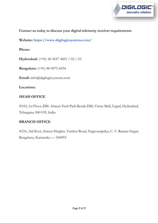 Page 7 of 7
Contact us today to discuss your digital telemetry receiver requirements
Website: https://www.digilogicsystems.com/
Phone:
Hyderabad: (+91) 40 4547 4601 / 02 / 03
Bengaluru: (+91) 80 4975 6034
Email: info@digilogicsystems.com
Locations:
HEAD OFFICE
#102, 1st Floor, DSL Abacus Tech Park Beside DSL Virtue Mall, Uppal, Hyderabad,
Telangana-500 039, India
BRANCH OFFICE
#216, 3rd floor, Zareen Heights, Varthur Road, Nagavarapalya, C. V. Raman Nagar,
Bengaluru, Karnataka — 560093
 