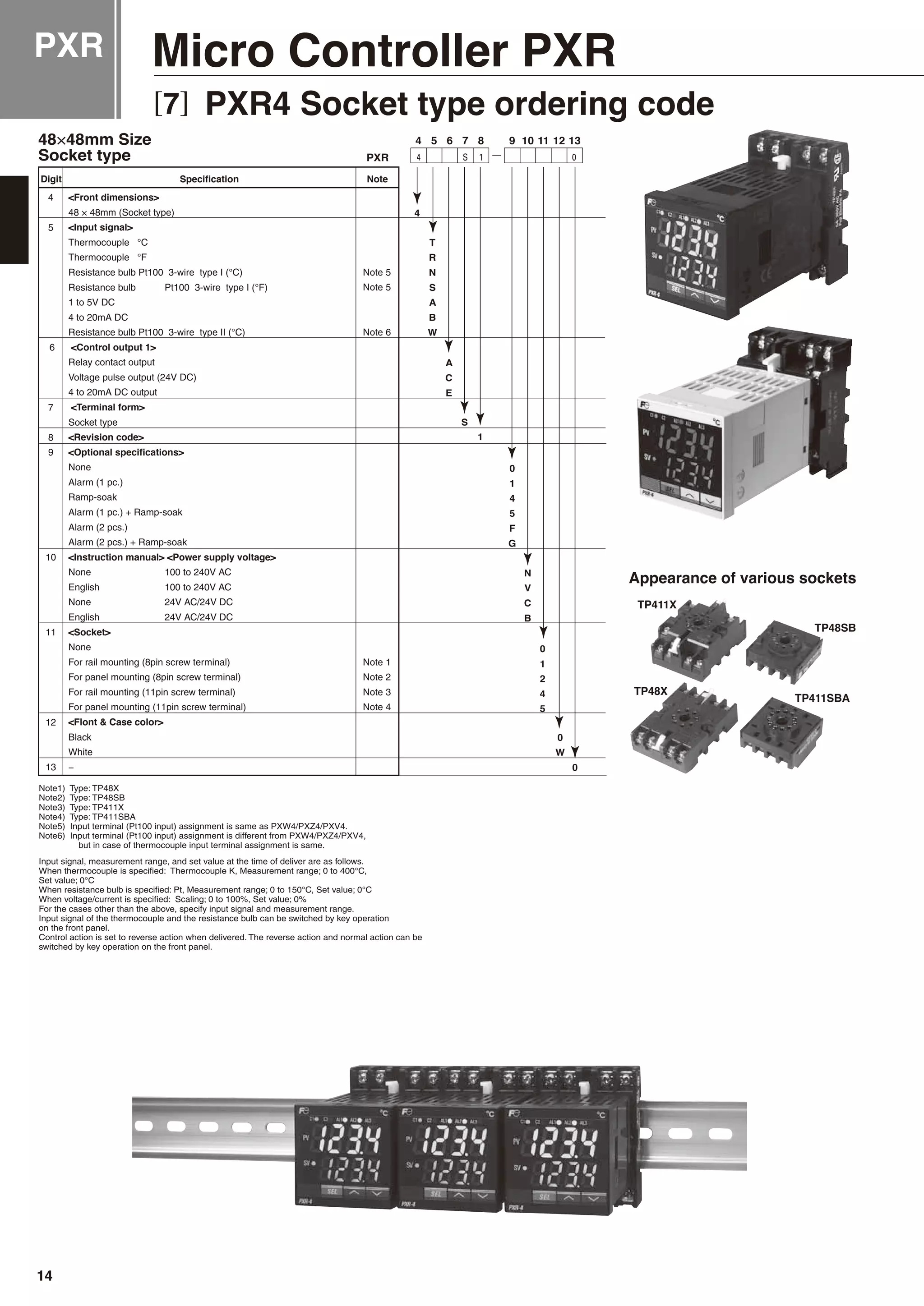 PXR Micro Controller PXR
[7] PXR4 Socket type ordering code
×
4
5
6
7
8
9
10
11
12
13
S4 1 0
48 × 48mm (Socket type)
Thermocouple °C
Thermocouple °F
Resistance bulb Pt100 3-wire type I (°C)
Resistance bulb Pt100 3-wire type I (°F)
1 to 5V DC
4 to 20mA DC
Resistance bulb Pt100 3-wire type II (°C)
Relay contact output
Voltage pulse output (24V DC)
4 to 20mA DC output
Socket type
None
Alarm (1 pc.)
Ramp-soak
Alarm (1 pc.) + Ramp-soak
Alarm (2 pcs.)
Alarm (2 pcs.) + Ramp-soak
None 100 to 240V AC
English 100 to 240V AC
None 24V AC/24V DC
English 24V AC/24V DC
None
For rail mounting (8pin screw terminal)
For panel mounting (8pin screw terminal)
For rail mounting (11pin screw terminal)
For panel mounting (11pin screw terminal)
Black
White
−
Note 5
Note 5
Note 6
Note 1
Note 2
Note 3
Note 4
Note1) Type: TP48X
Note2) Type: TP48SB
Note3) Type: TP411X
Note4) Type: TP411SBA
Note5) Input terminal (Pt100 input) assignment is same as PXW4/PXZ4/PXV4.
Note6) Input terminal (Pt100 input) assignment is different from PXW4/PXZ4/PXV4,
but in case of thermocouple input terminal assignment is same.
Input signal, measurement range, and set value at the time of deliver are as follows.
When thermocouple is specified: Thermocouple K, Measurement range; 0 to 400°C,
Set value; 0°C
When resistance bulb is specified: Pt, Measurement range; 0 to 150°C, Set value; 0°C
When voltage/current is specified: Scaling; 0 to 100%, Set value; 0%
For the cases other than the above, specify input signal and measurement range.
Input signal of the thermocouple and the resistance bulb can be switched by key operation
on the front panel.
Control action is set to reverse action when delivered. The reverse action and normal action can be
switched by key operation on the front panel.
TP411X
TP48X
TP48SB
TP411SBA
Appearance of various sockets
14
 