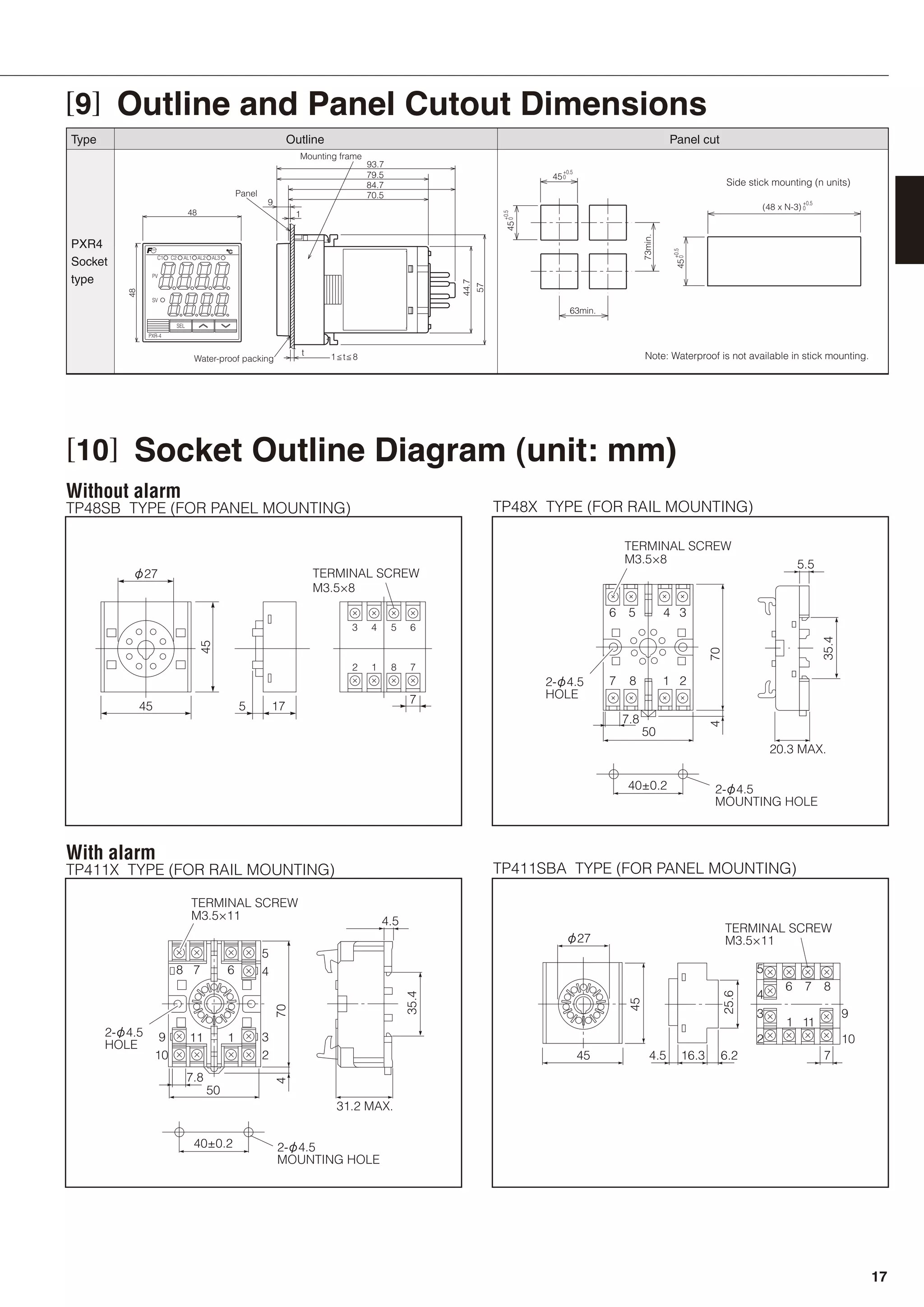 [9] Outline and Panel Cutout Dimensions
t
1
70.5
84.7
1 t 8Water-proof packing
Mounting frame
Panel
44.7
57
93.7
79.5
9
45
(48 x N-3) 0
+0.5
045
+0.5
+0.5
0
73min.
0
+0.5
63min.
45
Side stick mounting (n units)
Note: Waterproof is not available in stick mounting.
TP48SB TYPE (FOR PANEL MOUNTING)
Without alarm
TP48X TYPE (FOR RAIL MOUNTING)
TP411X TYPE (FOR RAIL MOUNTING)
With alarm
TP411SBA TYPE (FOR PANEL MOUNTING)
7.8
50
40±0.2 2-φ4.5
MOUNTING HOLE
704
M3.5×8
TERMINAL SCREW
M3.5×8
TERMINAL SCREW
6
2-φ4.5
HOLE
5 4 3
7 8 1 2
5.5
20.3 MAX.
35.4
φ27
45
45
17
7
3
5
4 5 6
2 1 8 7
40±0.2 2-φ4.5
MOUNTING HOLE
7.8
50
31.2 MAX.
4.5
70
35.4
4
8 7
11
6
1
5
4
3
2
9
10
M3.5×11
TERMINAL SCREW
2-φ4.5
HOLE
M3.5×11
TERMINAL SCREW
φ27
45 4.5 6.216.3
45
25.6
7
6
5
4
3
2
9
10
1 11
7 8
48
48
AL2AL1C1 C2 AL3
SEL
PXR-4
SV
PV
[10] Socket Outline Diagram (unit: mm)
PXR4
Socket
type
Type Outline Panel cut
17
 