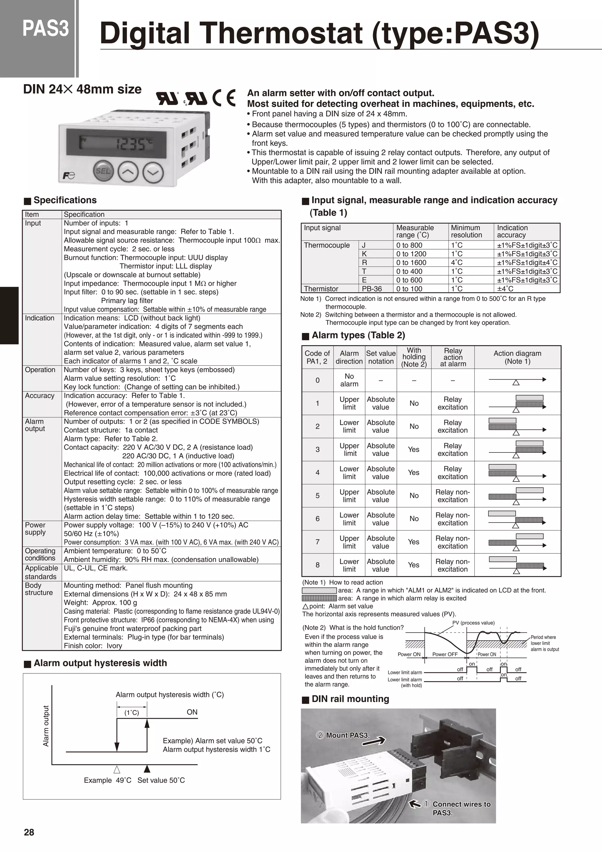 Digital Thermostat (type:PAS3)
DIN rail mounting
DIN 24✕ 48mm size
Specifications
Alarm types (Table 2)
Alarm output hysteresis width
Item Specification
Input Number of inputs: 1
Input signal and measurable range: Refer to Table 1.
Allowable signal source resistance: Thermocouple input 100Ω max.
Measurement cycle: 2 sec. or less
Burnout function: Thermocouple input: UUU display
Thermistor input: LLL display
(Upscale or downscale at burnout settable)
Input impedance: Thermocouple input 1 MΩ or higher
Input filter: 0 to 90 sec. (settable in 1 sec. steps)
Primary lag filter
Input value compensation: Settable within ±10% of measurable range
Indication Indication means: LCD (without back light)
Value/parameter indication: 4 digits of 7 segments each
(However, at the 1st digit, only - or 1 is indicated within -999 to 1999.)
Contents of indication: Measured value, alarm set value 1,
alarm set value 2, various parameters
Each indicator of alarms 1 and 2, ˚C scale
Operation Number of keys: 3 keys, sheet type keys (embossed)
Alarm value setting resolution: 1˚C
Key lock function: (Change of setting can be inhibited.)
Accuracy Indication accuracy: Refer to Table 1.
(However, error of a temperature sensor is not included.)
Reference contact compensation error: ±3˚C (at 23˚C)
Alarm Number of outputs: 1 or 2 (as specified in CODE SYMBOLS)
output Contact structure: 1a contact
Alarm type: Refer to Table 2.
Contact capacity: 220 V AC/30 V DC, 2 A (resistance load)
220 AC/30 DC, 1 A (inductive load)
Mechanical life of contact: 20 million activations or more (100 activations/min.)
Electrical life of contact: 100,000 activations or more (rated load)
Output resetting cycle: 2 sec. or less
Alarm value settable range: Settable within 0 to 100% of measurable range
Hysteresis width settable range: 0 to 110% of measurable range
(settable in 1˚C steps)
Alarm action delay time: Settable within 1 to 120 sec.
Power Power supply voltage: 100 V (–15%) to 240 V (+10%) AC
supply 50/60 Hz (±10%)
Power consumption: 3 VA max. (with 100 V AC), 6 VA max. (with 240 V AC)
Operating Ambient temperature: 0 to 50˚C
conditions Ambient humidity: 90% RH max. (condensation unallowable)
Applicable UL, C-UL, CE mark.
standards
Body Mounting method: Panel flush mounting
structure External dimensions (H x W x D): 24 x 48 x 85 mm
Weight: Approx. 100 g
Casing material: Plastic (corresponding to flame resistance grade UL94V-0)
Front protective structure: IP66 (corresponding to NEMA-4X) when using
Fuji's genuine front waterproof packing part
External terminals: Plug-in type (for bar terminals)
Finish color: Ivory
Input signal, measurable range and indication accuracy
(Table 1)
An alarm setter with on/off contact output.
Most suited for detecting overheat in machines, equipments, etc.
• Front panel having a DIN size of 24 x 48mm.
• Because thermocouples (5 types) and thermistors (0 to 100˚C) are connectable.
• Alarm set value and measured temperature value can be checked promptly using the
front keys.
• This thermostat is capable of issuing 2 relay contact outputs. Therefore, any output of
Upper/Lower limit pair, 2 upper limit and 2 lower limit can be selected.
• Mountable to a DIN rail using the DIN rail mounting adapter available at option.
With this adapter, also mountable to a wall.
PAS3
28
 