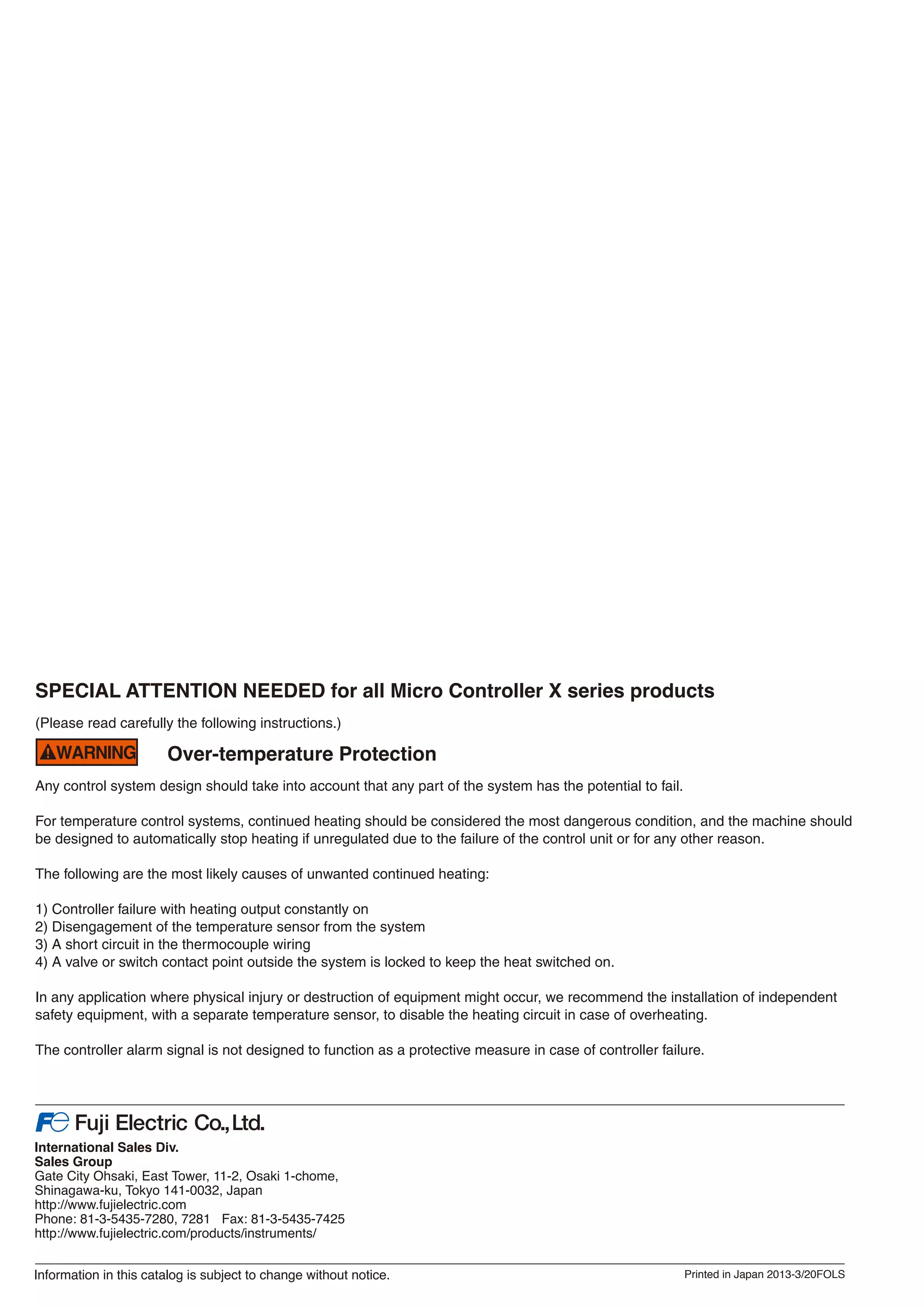 Over-temperature Protection
Any control system design should take into account that any part of the system has the potential to fail.
For temperature control systems, continued heating should be considered the most dangerous condition, and the machine should
be designed to automatically stop heating if unregulated due to the failure of the control unit or for any other reason.
The following are the most likely causes of unwanted continued heating:
1) Controller failure with heating output constantly on
2) Disengagement of the temperature sensor from the system
3) A short circuit in the thermocouple wiring
4) A valve or switch contact point outside the system is locked to keep the heat switched on.
In any application where physical injury or destruction of equipment might occur, we recommend the installation of independent
safety equipment, with a separate temperature sensor, to disable the heating circuit in case of overheating.
The controller alarm signal is not designed to function as a protective measure in case of controller failure.
SPECIAL ATTENTION NEEDED for all Micro Controller X series products
(Please read carefully the following instructions.)
 