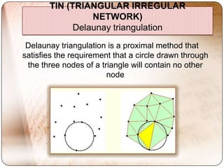 TIN (TRIANGULAR IRREGULAR
                 NETWORK)
             Delaunay triangulation
 Delaunay triangulation is a proximal method that
satisfies the requirement that a circle drawn through
 the three nodes of a triangle will contain no other
                        node
 