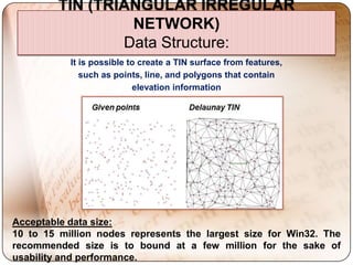 TIN (TRIANGULAR IRREGULAR
                  NETWORK)
                 Data Structure:
           It is possible to create a TIN surface from features,
              such as points, line, and polygons that contain
                           elevation information




Acceptable data size:
10 to 15 million nodes represents the largest size for Win32. The
recommended size is to bound at a few million for the sake of
usability and performance.
 