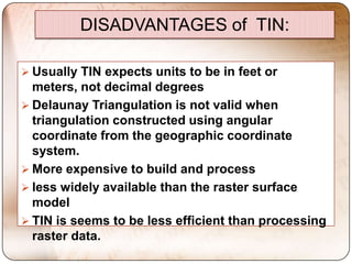 DISADVANTAGES of TIN:

 Usually TIN expects units to be in feet or
  meters, not decimal degrees
 Delaunay Triangulation is not valid when
  triangulation constructed using angular
  coordinate from the geographic coordinate
  system.
 More expensive to build and process
 less widely available than the raster surface
  model
 TIN is seems to be less efficient than processing
  raster data.
 