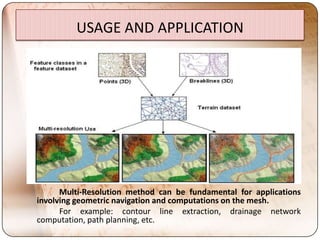 USAGE AND APPLICATION




      Multi-Resolution method can be fundamental for applications
involving geometric navigation and computations on the mesh.
      For example: contour line extraction, drainage network
computation, path planning, etc.
 