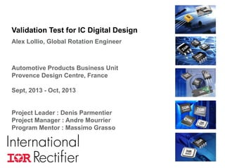 Validation Test for IC Digital Design
Alex Lollio, Global Rotation Engineer

Automotive Products Business Unit
Provence Design Centre, France
Sept, 2013 - Oct, 2013

Project Leader : Denis Parmentier
Project Manager : Andre Mourrier
Program Mentor : Massimo Grasso

COMPANY CONFIDENTIAL

1

 