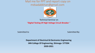 Mail me for PPT and report copy on
mdsadabkhan@gmail.com
Technical Seminar on
“Digital Testing Of High Voltage Circuit Breaker ”
Submitted to Submitted By:
Department of Electrical & Electronics Engineering
JNN College Of Engineering, Shimoga- 577204
2020-2021
 