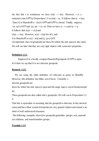 the fact that r is continuous we have r(ui) → r(u). However, r is a
retraction onto G(0) by Proposition 1.5 so r(ui) = ui. It follows that ui → r(u).
Since G is Hausdorﬀ u = r(u) ∈ G(0) and G(0) is closed. Finally, suppose
(γi, ηi) ∈ G(2) and (γi, ηi) → (γ, η). Then we have γi → γ and ηi → η.
It follows that s(γi) → s(γ) and
r(ηi) → r(η). However, s(γi) = r(ηi) for all i, and
G is Hausdorﬀ so s(γ) = r(η) and (γ, η) ∈ G(2).
An important class of groupoids are those for which the unit spaceis also open.
We will see later that they are very rigid objects with some nice properties.
Deﬁnition 1.11.
SupposeG is a locally compact Hausdorﬀ groupoid. If G(0) is open
in G then we say that G is an r-discrete groupoid.
Remark 1.12.
We are using the older deﬁnition of r-discrete as given in [Ren80].
However, this deﬁnition has fallen out of favor. Currently r-
discrete groupoids are
those for which the unit spaceis open and the range map is a local homeomorph
im.
These groupoids are also called etal´e groupoids. We will see in Proposition 1.2
9
That this is equivalent to assuming that the groupoid is rdiscrete, in the classical
sense,and has a Haar system.Groupoids are very general objects and extend a nu
mber of well understood structures.
The following examples show how groupoids generalize groups, sets, equivale
nce relations, and transformation groups.
Example 1.13.
 